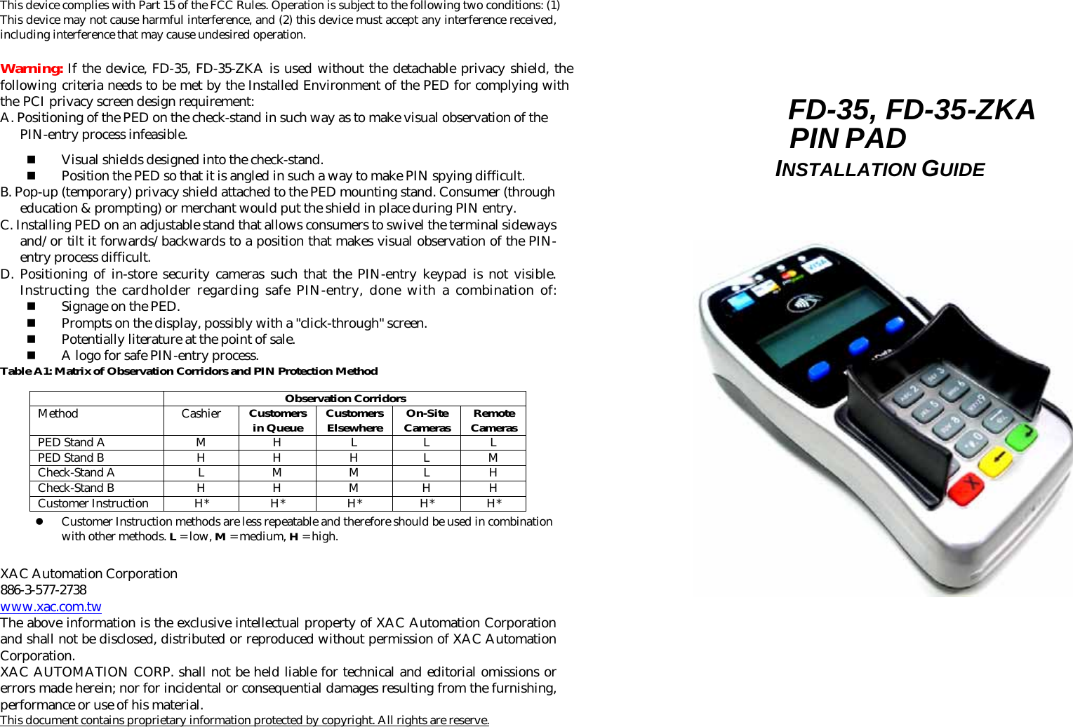  This device complies with Part 15 of the FCC Rules. Operation is subject to the following two conditions: (1) This device may not cause harmful interference, and (2) this device must accept any interference received, including interference that may cause undesired operation.  Warning: If the device, FD-35, FD-35-ZKA is used without the detachable privacy shield, the following criteria needs to be met by the Installed Environment of the PED for complying with the PCI privacy screen design requirement: A. Positioning of the PED on the check-stand in such way as to make visual observation of the PIN-entry process infeasible.  Visual shields designed into the check-stand.  Position the PED so that it is angled in such a way to make PIN spying difficult. B. Pop-up (temporary) privacy shield attached to the PED mounting stand. Consumer (through education &amp; prompting) or merchant would put the shield in place during PIN entry. C. Installing PED on an adjustable stand that allows consumers to swivel the terminal sideways and/or tilt it forwards/backwards to a position that makes visual observation of the PIN-entry process difficult. D. Positioning of in-store security cameras such that the PIN-entry keypad is not visible. Instructing the cardholder regarding safe PIN-entry, done with a combination of:  Signage on the PED.  Prompts on the display, possibly with a &quot;click-through&quot; screen.  Potentially literature at the point of sale.  A logo for safe PIN-entry process. Table A1: Matrix of Observation Corridors and PIN Protection Method   Observation Corridors Method Cashier Customers in Queue Customers Elsewhere On-Site Cameras Remote Cameras PED Stand A  M  H  L  L  L PED Stand B  H  H  H  L  M Check-Stand A  L  M  M  L  H Check-Stand B  H  H  M  H  H Customer Instruction  H*  H*  H*  H*  H* z Customer Instruction methods are less repeatable and therefore should be used in combination with other methods. L = low, M = medium, H = high.  XAC Automation Corporation 886-3-577-2738 www.xac.com.tw The above information is the exclusive intellectual property of XAC Automation Corporation and shall not be disclosed, distributed or reproduced without permission of XAC Automation Corporation.     XAC AUTOMATION CORP. shall not be held liable for technical and editorial omissions or errors made herein; nor for incidental or consequential damages resulting from the furnishing, performance or use of his material. This document contains proprietary information protected by copyright. All rights are reserve.       FD-35, FD-35-ZKA PIN PAD INSTALLATION GUIDE                                                                             