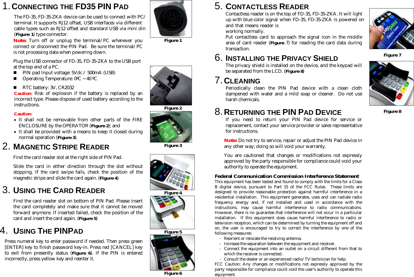 1. CONNECTING THE FD35 PIN PAD  The FD-35, FD-35-ZKA device can be used to connect with PC/ terminal. It supports RJ12 offset, USB interfaces via different cable types such as RJ12 offset and standard USB via mini din (Figure 1) type connector. Note: Turn off or unplug the terminal/PC whenever you connect or disconnect the PIN Pad.  Be sure the terminal/PC is not processing data when powering down. Plug the USB connector of FD-35, FD-35-ZKA to the USB port at the top end of a PC.  PIN pad Input voltage: 5Vdc / 500mA (USB)  Operating Temperature: 0ºC ~ 40 ºC  RTC battery: 3V, CR2032 Caution: Risk of explosion if the battery is replaced by an incorrect type. Please dispose of used battery according to the instructions. Caution:  • It shall not be removable from other parts of the FIRE ENCLOSURE by the OPERATOR (Figure 2); and  • It shall be provided with a means to keep it closed during normal operation (Figure 3). 2. MAGNETIC STRIPE READER Find the card reader slot at the right side of PIN Pad.  Slide the card in either direction through the slot without stopping. If the card swipe fails, check the position of the magnetic stripe and slide the card again. (Figure 4) 3. USING THE CARD READER Find the card reader slot on bottom of PIN Pad. Please insert the card completely and make sure that it cannot be moved forward anymore. If inserted failed, check the position of the card and insert the card again. (Figure 5) 4.  USING THE PINPAD Press numeral key to enter password if needed. Then press green [ENTER] key to finish password key-in. Press red [CANCEL] key to exit from presently status (Figure 6). If the PIN is entered incorrectly, press yellow key and reenter it.  Figure 1      Figure 2  Figure 3   Figure 4  Figure 5  Figure 6 5. CONTACTLESS READER Contactless reader is on the top of FD-35, FD-35-ZKA. It will light up with blue color signal when FD-35, FD-35-ZKA is powered on and that means reader is working normally. Put contactless card to approach the signal icon in the middle area of card reader (Figure 7) for reading the card data during transaction. 6. INSTALLING THE PRIVACY SHIELD The privacy shield is installed on the device, and the keypad will be separated from the LCD. (Figure 8) 7. CLEANING Periodically clean the PIN Pad device with a clean cloth dampened with water and a mild soap or cleaner.  Do not use harsh chemicals. 8. RETURNING THE PIN PAD DEVICE If you need to return your PIN Pad device for service or replacement, contact your service provider or sales representative for instructions. Note: Do not try to service, repair or adjust the PIN Pad device in any other way; doing so will void your warranty.  You are cautioned that changes or modifications not expressly approved by the party responsible for compliance could void your authority to operate the equipment. Federal Communication Commission Interference Statement This equipment has been tested and found to comply with the limits for a Class B digital device, pursuant to Part 15 of the FCC Rules.  These limits are designed to provide reasonable protection against harmful interference in a residential installation.  This equipment generates, uses and can radiate radio frequency energy and, if not installed and used in accordance with the instructions, may cause harmful interference to radio communications.  However, there is no guarantee that interference will not occur in a particular installation.  If this equipment does cause harmful interference to radio or television reception, which can be determined by turning the equipment off and on, the user is encouraged to try to correct the interference by one of the following measures: -  Reorient or relocate the receiving antenna. -  Increase the separation between the equipment and receiver. -  Connect the equipment into an outlet on a circuit different from that to which the receiver is connected. - Consult the dealer or an experienced radio/TV technician for help. FCC Caution: Any changes or modifications not expressly approved by the party responsible for compliance could void the user&apos;s authority to operate this equipment.    Figure 7  Figure 8  