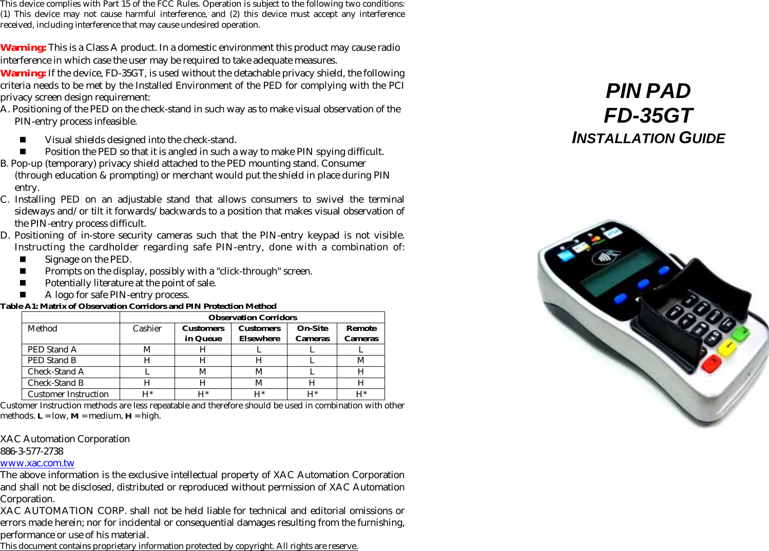 This device complies with Part 15 of the FCC Rules. Operation is subject to the following two conditions: (1) This device may not cause harmful interference, and (2) this device must accept any interference received, including interference that may cause undesired operation.  Warning: This is a Class A product. In a domestic environment this product may cause radio interference in which case the user may be required to take adequate measures. Warning: If the device, FD-35GT, is used without the detachable privacy shield, the following criteria needs to be met by the Installed Environment of the PED for complying with the PCI privacy screen design requirement: A. Positioning of the PED on the check-stand in such way as to make visual observation of the PIN-entry process infeasible.  Visual shields designed into the check-stand.  Position the PED so that it is angled in such a way to make PIN spying difficult. B. Pop-up (temporary) privacy shield attached to the PED mounting stand. Consumer (through education &amp; prompting) or merchant would put the shield in place during PIN entry. C. Installing PED on an adjustable stand that allows consumers to swivel the terminal sideways and/or tilt it forwards/backwards to a position that makes visual observation of the PIN-entry process difficult. D. Positioning of in-store security cameras such that the PIN-entry keypad is not visible. Instructing the cardholder regarding safe PIN-entry, done with a combination of:  Signage on the PED.  Prompts on the display, possibly with a &quot;click-through&quot; screen.  Potentially literature at the point of sale.  A logo for safe PIN-entry process. Table A1: Matrix of Observation Corridors and PIN Protection Method  Observation Corridors Method Cashier Customers in Queue Customers Elsewhere On-Site Cameras Remote Cameras PED Stand A  M  H  L  L  L PED Stand B  H  H  H  L  M Check-Stand A  L  M  M  L  H Check-Stand B  H  H  M  H  H Customer Instruction  H*  H*  H*  H*  H* Customer Instruction methods are less repeatable and therefore should be used in combination with other methods. L = low, M = medium, H = high.  XAC Automation Corporation 886-3-577-2738 www.xac.com.tw The above information is the exclusive intellectual property of XAC Automation Corporation and shall not be disclosed, distributed or reproduced without permission of XAC Automation Corporation.     XAC AUTOMATION CORP. shall not be held liable for technical and editorial omissions or errors made herein; nor for incidental or consequential damages resulting from the furnishing, performance or use of his material. This document contains proprietary information protected by copyright. All rights are reserve.       PIN PAD  FD-35GT INSTALLATION GUIDE                                    