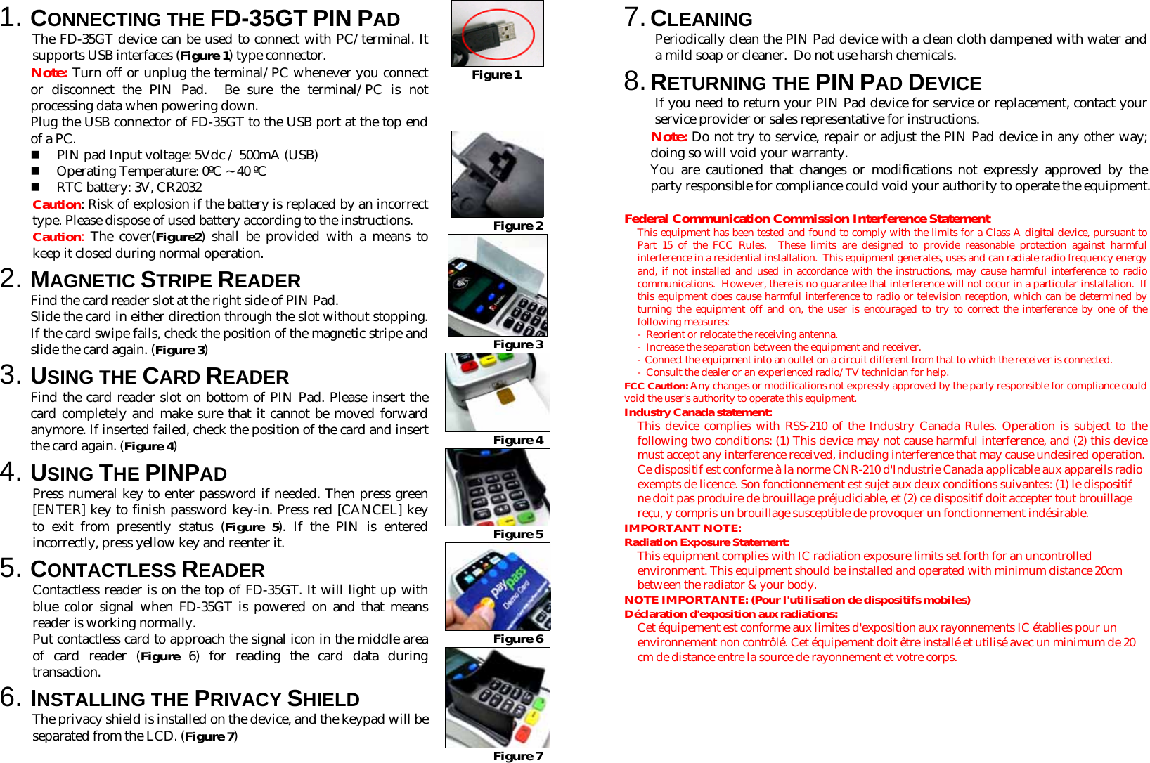 1. CONNECTING THE FD-35GT PIN PAD  The FD-35GT device can be used to connect with PC/terminal. It supports USB interfaces (Figure 1) type connector. Note: Turn off or unplug the terminal/PC whenever you connect or disconnect the PIN Pad.  Be sure the terminal/PC is not processing data when powering down. Plug the USB connector of FD-35GT to the USB port at the top end of a PC.  PIN pad Input voltage: 5Vdc / 500mA (USB)  Operating Temperature: 0ºC ~ 40 ºC  RTC battery: 3V, CR2032 Caution: Risk of explosion if the battery is replaced by an incorrect type. Please dispose of used battery according to the instructions. Caution:  The cover(Figure2) shall be provided with a means to keep it closed during normal operation. 2. MAGNETIC STRIPE READER Find the card reader slot at the right side of PIN Pad.  Slide the card in either direction through the slot without stopping. If the card swipe fails, check the position of the magnetic stripe and slide the card again. (Figure 3) 3. USING THE CARD READER Find the card reader slot on bottom of PIN Pad. Please insert the card completely and make sure that it cannot be moved forward anymore. If inserted failed, check the position of the card and insert the card again. (Figure 4) 4. USING THE PINPAD Press numeral key to enter password if needed. Then press green [ENTER] key to finish password key-in. Press red [CANCEL] key to exit from presently status (Figure 5). If the PIN is entered incorrectly, press yellow key and reenter it. 5. CONTACTLESS READER Contactless reader is on the top of FD-35GT. It will light up with blue color signal when FD-35GT is powered on and that means reader is working normally. Put contactless card to approach the signal icon in the middle area of card reader (Figure 6) for reading the card data during transaction. 6. INSTALLING THE PRIVACY SHIELD The privacy shield is installed on the device, and the keypad will be separated from the LCD. (Figure 7)  Figure 1     Figure 2  Figure 3  Figure 4  Figure 5  Figure 6  Figure 7 7. CLEANING Periodically clean the PIN Pad device with a clean cloth dampened with water and a mild soap or cleaner.  Do not use harsh chemicals. 8. RETURNING THE PIN PAD DEVICE If you need to return your PIN Pad device for service or replacement, contact your service provider or sales representative for instructions. Note: Do not try to service, repair or adjust the PIN Pad device in any other way; doing so will void your warranty.  You are cautioned that changes or modifications not expressly approved by the party responsible for compliance could void your authority to operate the equipment.  Federal Communication Commission Interference Statement This equipment has been tested and found to comply with the limits for a Class A digital device, pursuant to Part 15 of the FCC Rules.  These limits are designed to provide reasonable protection against harmful interference in a residential installation.  This equipment generates, uses and can radiate radio frequency energy and, if not installed and used in accordance with the instructions, may cause harmful interference to radio communications.  However, there is no guarantee that interference will not occur in a particular installation.  If this equipment does cause harmful interference to radio or television reception, which can be determined by turning the equipment off and on, the user is encouraged to try to correct the interference by one of the following measures: -  Reorient or relocate the receiving antenna. -  Increase the separation between the equipment and receiver. - Connect the equipment into an outlet on a circuit different from that to which the receiver is connected. - Consult the dealer or an experienced radio/TV technician for help. FCC Caution: Any changes or modifications not expressly approved by the party responsible for compliance could void the user&apos;s authority to operate this equipment. Industry Canada statement: This device complies with RSS-210 of the Industry Canada Rules. Operation is subject to the following two conditions: (1) This device may not cause harmful interference, and (2) this device must accept any interference received, including interference that may cause undesired operation. Ce dispositif est conforme à la norme CNR-210 d&apos;Industrie Canada applicable aux appareils radio exempts de licence. Son fonctionnement est sujet aux deux conditions suivantes: (1) le dispositif ne doit pas produire de brouillage préjudiciable, et (2) ce dispositif doit accepter tout brouillage reçu, y compris un brouillage susceptible de provoquer un fonctionnement indésirable.  IMPORTANT NOTE:  Radiation Exposure Statement: This equipment complies with IC radiation exposure limits set forth for an uncontrolled environment. This equipment should be installed and operated with minimum distance 20cm between the radiator &amp; your body. NOTE IMPORTANTE: (Pour l&apos;utilisation de dispositifs mobiles) Déclaration d&apos;exposition aux radiations: Cet équipement est conforme aux limites d&apos;exposition aux rayonnements IC établies pour un environnement non contrôlé. Cet équipement doit être installé et utilisé avec un minimum de 20 cm de distance entre la source de rayonnement et votre corps. 