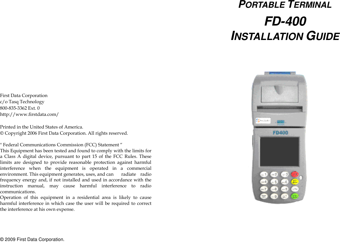                    First Data Corporation   c/o Tasq Technology 800-835-3362 Ext. 0 http://www.firstdata.com/  Printed in the United States of America. © Copyright 2006 First Data Corporation. All rights reserved.  &quot; Federal Communications Commission (FCC) Statement “ This Equipment has been tested and found to comply with the limits for a  Class  A  digital device, pursuant  to  part  15  of  the  FCC  Rules. These limits  are  designed  to  provide  reasonable  protection  against  harmful interference  when  the  equipment  is  operated  in  a  commercial environment. This equipment generates, uses, and can    radiate  radio frequency energy and, if not installed and used in accordance with the instruction  manual,  may  cause  harmful  interference  to  radio communications. Operation  of  this  equipment  in  a  residential  area  is  likely  to  cause harmful interference in which case  the user  will be  required to  correct the interference at his own expense.     © 2009 First Data Corporation.    PORTABLE TERMINAL  FD-400 INSTALLATION GUIDE        