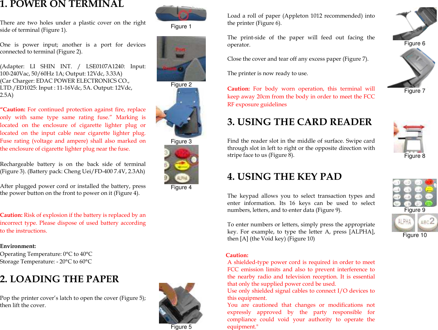                1. POWER ON TERMINAL There  are  two  holes  under  a  plastic  cover  on  the  right side of terminal (Figure 1). One  is  power  input;  another  is  a  port  for  devices connected to terminal (Figure 2).     (Adapter:  LI  SHIN  INT.  /  LSE0107A1240:  Input: 100-240Vac, 50/60Hz 1A; Output: 12Vdc, 3.33A) (Car Charger: EDAC POWER ELECTRONICS CO., LTD./ED1025: Input : 11-16Vdc, 5A. Output: 12Vdc, 2.5A) “Caution:  For  continued  protection  against fire,  replace only  with  same  type  same  rating  fuse.”  Marking  is located  on  the  enclosure  of  cigarette  lighter  plug  or located  on  the  input  cable  near  cigarette  lighter  plug. Fuse  rating  (voltage  and  ampere)  shall  also  marked  on the enclosure of cigarette lighter plug near the fuse. Rechargeable  battery  is  on  the  back  side  of  terminal (Figure 3). (Battery pack: Cheng Uei/FD-400 7.4V, 2.3Ah) After plugged power cord or installed the battery, press the power button on the front to power on it (Figure 4).    Caution: Risk of explosion if the battery is replaced by an incorrect  type. Please dispose of used battery according to the instructions.  Environment: Operating Temperature: 0°C to 40°C Storage Temperature: - 20°C to 60°C    2. LOADING THE PAPER   Pop the printer cover’s latch to open the cover (Figure 5); then lift the cover.     Figure 1   Figure 2  Figure 3  Figure 4             Figure 5    Load a roll  of paper  (Appleton 1012 recommended) into the printer (Figure 6).   The  print-side  of  the  paper  will  feed  out  facing  the operator. Close the cover and tear off any excess paper (Figure 7).   The printer is now ready to use.  Caution:  For  body  worn  operation,  this  terminal  will keep away 20cm from the body in order to meet the FCC RF exposure guidelines  3. USING THE CARD READER Find the reader slot in the middle of surface. Swipe card through slot in left to right or the opposite direction with stripe face to us (Figure 8).    4. USING THE KEY PAD The  keypad  allows  you  to  select  transaction  types  and enter  information.  Its  16  keys  can  be  used  to  select numbers, letters, and to enter data (Figure 9). To enter numbers or letters, simply press the appropriate key.  For  example,  to  type  the  letter  A,  press  [ALPHA], then [A] (the Void key) (Figure 10)  Caution:   A shielded-type power cord is required in order to meet FCC  emission  limits  and  also  to  prevent  interference  to the  nearby  radio  and  television  reception.  It  is  essential that only the supplied power cord be used.   Use only shielded signal cables to connect I/O devices to this equipment.   You  are  cautioned  that  changes  or  modifications  not expressly  approved  by  the  party  responsible  for compliance  could  void  your  authority  to  operate  the equipment.&quot;    Figure 6  Figure 7      Figure 8     Figure 9    Figure 10   