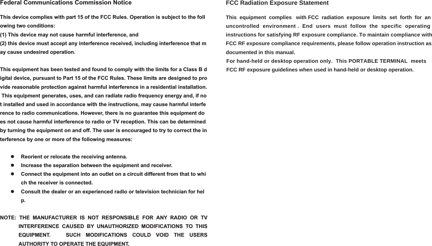 Federal Communications Commission NoticeThis device complies with part 15 of the FCC Rules. Operation is subject to the following two conditions:  (1) This device may not cause harmful interference, and(2) this device must accept any interference received, including interference that may cause undesired operation.  This equipment has been tested and found to comply with the limits for a Class B digital device, pursuant to Part 15 of the FCC Rules. These limits are designed to provide reasonable protection against harmful interference in a residential installation. This equipment generates, uses, and can radiate radio frequency energy and, if not installed and used in accordance with the instructions, may cause harmful interference to radio communications. However, there is no guarantee this equipment does not cause harmful interference to radio or TV reception. This can be determined by turning the equipment on and off. The user is encouraged to try to correct the interference by one or more of the following measures:  zReorient or relocate the receiving antenna.  zIncrease the separation between the equipment and receiver. zConnect the equipment into an outlet on a circuit different from that to which the receiver is connected. zConsult the dealer or an experienced radio or television technician for help.NOTE: THE MANUFACTURER IS NOT RESPONSIBLE FOR ANY RADIO OR TV INTERFERENCE CAUSED BY UNAUTHORIZED MODIFICATIONS TO THIS EQUIPMENT.   SUCH MODIFICATIONS COULD VOID THE USERS AUTHORITY TO OPERATE THE EQUIPMENT. FCC Radiation Exposure StatementThis  equipment  complies   with FCC  radiation  exposure  limits  set  forth  for  an uncontrolled  environment .  End  users  must  follow  the  specific  operating instructions for satisfying RF exposure compliance. To maintain compliance with FCC RF exposure compliance requirements, please follow operation instruction asdocumented in this manual.                                                                                                                                                            For hand-held or desktop operation only.  This PORTABLE TERMINAL  meets                                                                                                                                                             FCC RF exposure guidelines when used in hand-held or desktop operation. 