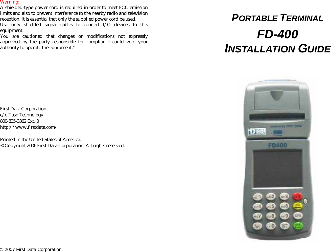   Warning:  A shielded-type power cord is required in order to meet FCC emission limits and also to prevent interference to the nearby radio and television reception. It is essential that only the supplied power cord be used.   Use only shielded signal cables to connect I/O devices to this equipment.  You are cautioned that changes or modifications not expressly approved by the party responsible for compliance could void your authority to operate the equipment.&quot;          First Data Corporation   c/o Tasq Technology 800-835-3362 Ext. 0 http://www.firstdata.com/  Printed in the United States of America. © Copyright 2006 First Data Corporation. All rights reserved.   © 2007 First Data Corporation.   PORTABLE TERMINAL  FD-400 INSTALLATION GUIDE     