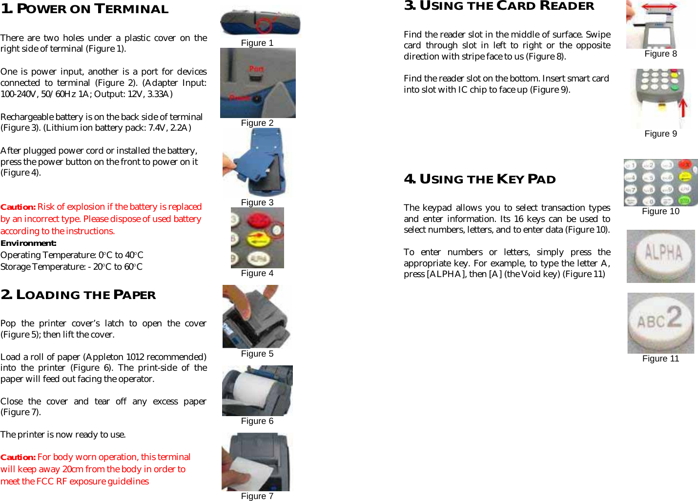                1. POWER ON TERMINAL There are two holes under a plastic cover on the right side of terminal (Figure 1). One is power input, another is a port for devices connected to terminal (Figure 2). (Adapter Input: 100-240V, 50/60Hz 1A; Output: 12V, 3.33A) Rechargeable battery is on the back side of terminal (Figure 3). (Lithium ion battery pack: 7.4V, 2.2A) After plugged power cord or installed the battery, press the power button on the front to power on it (Figure 4).    Caution: Risk of explosion if the battery is replaced by an incorrect type. Please dispose of used battery according to the instructions. Environment: Operating Temperature: 0°C to 40°C Storage Temperature: - 20°C to 60°C   2. LOADING THE PAPER   Pop the printer cover’s latch to open the cover (Figure 5); then lift the cover. Load a roll of paper (Appleton 1012 recommended) into the printer (Figure 6). The print-side of the paper will feed out facing the operator. Close the cover and tear off any excess paper (Figure 7).   The printer is now ready to use. Caution: For body worn operation, this terminal will keep away 20cm from the body in order to meet the FCC RF exposure guidelines    Figure 1 Figure 2  Figure 3  Figure 4   Figure 5  Figure 6  Figure 7  3. USING THE CARD READER Find the reader slot in the middle of surface. Swipe card through slot in left to right or the opposite direction with stripe face to us (Figure 8).   Find the reader slot on the bottom. Insert smart card into slot with IC chip to face up (Figure 9).           4. USING THE KEY PAD The keypad allows you to select transaction types and enter information. Its 16 keys can be used to select numbers, letters, and to enter data (Figure 10). To enter numbers or letters, simply press the appropriate key. For example, to type the letter A, press [ALPHA], then [A] (the Void key) (Figure 11)            Figure 8   Figure 9     Figure 10      Figure 11      