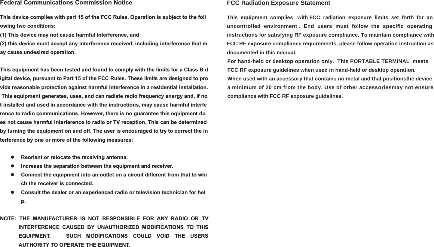 Federal Communications Commission NoticeThis device complies with part 15 of the FCC Rules. Operation is subject to the following two conditions:  (1) This device may not cause harmful interference, and(2) this device must accept any interference received, including interference that may cause undesired operation.  This equipment has been tested and found to comply with the limits for a Class B digital device, pursuant to Part 15 of the FCC Rules. These limits are designed to provide reasonable protection against harmful interference in a residential installation. This equipment generates, uses, and can radiate radio frequency energy and, if not installed and used in accordance with the instructions, may cause harmful interference to radio communications. However, there is no guarantee this equipment does not cause harmful interference to radio or TV reception. This can be determined by turning the equipment on and off. The user is encouraged to try to correct the interference by one or more of the following measures:  zReorient or relocate the receiving antenna.  zIncrease the separation between the equipment and receiver. zConnect the equipment into an outlet on a circuit different from that to which the receiver is connected. zConsult the dealer or an experienced radio or television technician for help.NOTE: THE MANUFACTURER IS NOT RESPONSIBLE FOR ANY RADIO OR TV INTERFERENCE CAUSED BY UNAUTHORIZED MODIFICATIONS TO THIS EQUIPMENT.   SUCH MODIFICATIONS COULD VOID THE USERS AUTHORITY TO OPERATE THE EQUIPMENT. FCC Radiation Exposure StatementThis  equipment  complies   with FCC  radiation  exposure  limits  set  forth  for  an uncontrolled  environment .  End  users  must  follow  the  specific  operating instructions for satisfying RF exposure compliance. To maintain compliance with FCC RF exposure compliance requirements, please follow operation instruction asdocumented in this manual.                                                                                                                                                            For hand-held or desktop operation only.  This PORTABLE TERMINAL  meets                                                                                                                                                             FCC RF exposure guidelines when used in hand-held or desktop operation.                                                                                                                                                            When used with an accessory that contains no metal and that positionsthe device                                                                                                                                                            a minimum of 20 cm from the body. Use of other accessoriesmay not ensure                                                                                                                                                            compliance with FCC RF exposure guidelines.   