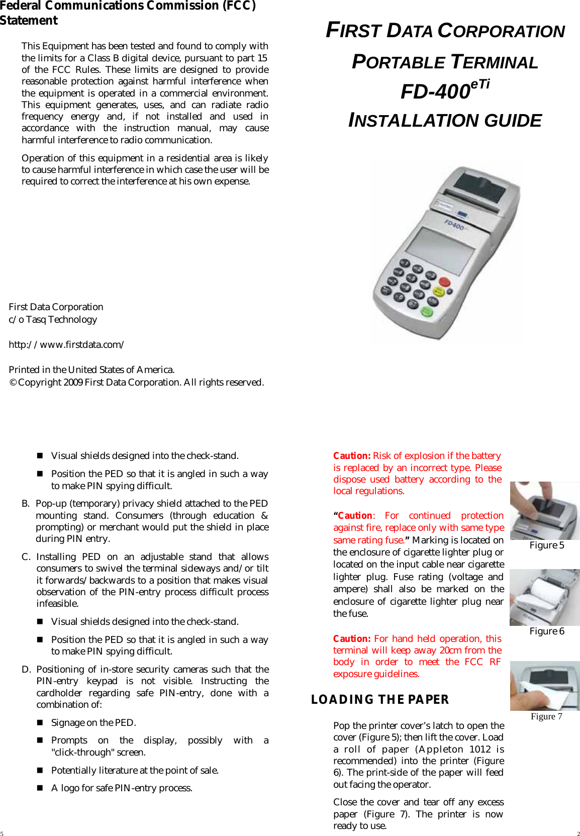    Federal Communications Commission (FCC) Statement This Equipment has been tested and found to comply with the limits for a Class B digital device, pursuant to part 15 of the FCC Rules. These limits are designed to provide reasonable protection against harmful interference when the equipment is operated in a commercial environment. This equipment generates, uses, and can radiate radio frequency energy and, if not installed and used in accordance with the instruction manual, may cause harmful interference to radio communication. Operation of this equipment in a residential area is likely to cause harmful interference in which case the user will be required to correct the interference at his own expense.          First Data Corporation   c/o Tasq Technology    http://www.firstdata.com/   Printed in the United States of America. © Copyright 2009 First Data Corporation. All rights reserved.  FIRST DATA CORPORATION PORTABLE TERMINAL FD-400eTi INSTALLATION GUIDE           Visual shields designed into the check-stand.  Position the PED so that it is angled in such a way to make PIN spying difficult. B.  Pop-up (temporary) privacy shield attached to the PED mounting stand. Consumers (through education &amp; prompting) or merchant would put the shield in place during PIN entry. C. Installing PED on an adjustable stand that allows consumers to swivel the terminal sideways and/or tilt it forwards/backwards to a position that makes visual observation of the PIN-entry process difficult process infeasible.  Visual shields designed into the check-stand.  Position the PED so that it is angled in such a way to make PIN spying difficult. D. Positioning of in-store security cameras such that the PIN-entry keypad is not visible. Instructing the cardholder regarding safe PIN-entry, done with a combination of:  Signage on the PED.  Prompts on the display, possibly with a &quot;click-through&quot; screen.  Potentially literature at the point of sale.  A logo for safe PIN-entry process.   Caution: Risk of explosion if the battery is replaced by an incorrect type. Please dispose used battery according to the local regulations. “Caution: For continued protection against fire, replace only with same type same rating fuse.” Marking is located on the enclosure of cigarette lighter plug or located on the input cable near cigarette lighter plug. Fuse rating (voltage and ampere) shall also be marked on the enclosure of cigarette lighter plug near the fuse. Caution: For hand held operation, this terminal will keep away 20cm from the body in order to meet the FCC RF exposure guidelines. LOADING THE PAPER Pop the printer cover’s latch to open the cover (Figure 5); then lift the cover. Load a roll of paper (Appleton 1012 is recommended) into the printer (Figure 6). The print-side of the paper will feed  out facing the operator. Close the cover and tear off any excess paper (Figure 7). The printer is now ready to use.    Figure 5   Figure 6  Figure 7 5  2 