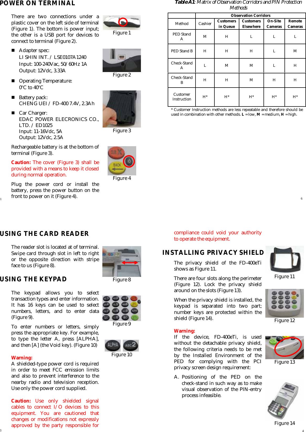   POWER ON TERMINAL There are two connections under a plastic cover on the left side of terminal (Figure 1). The bottom is power input; the other is a USB port for devices to connect to terminal (Figure 2).      Adapter spec: LI SHIN INT. / LSE0107A1240 Input: 100-240Vac, 50/60Hz 1A Output: 12Vdc, 3.33A  Operating Temperature: 0oC to 40oC  Battery pack: CHENG UEI / FD-400 7.4V, 2.3Ah  Car Charger: EDAC POWER ELECRONICS CO., LTD. / ED1025 Input: 11-16Vdc, 5A Output: 12Vdc, 2.5A Rechargeable battery is at the bottom of terminal (Figure 3). Caution: The cover (Figure 3) shall be provided with a means to keep it closed during normal operation. Plug the power cord or install the battery, press the power button on the front to power on it (Figure 4).   Table A1: Matrix of Observation Corridors and PIN Protection Methods    Observation Corridors Method Cashier Customers Customers  On-Site  Remote in Queue  Elsewhere  Cameras  Cameras PED Stand A  M H  L  L L PED Stand B  H  H  H  L  M Check-Stand A  L M  M  L H Check-Stand B  H H  M  H H Customer Instruction  H* H*  H*  H* H* * Customer Instruction methods are less repeatable and therefore should be used in combination with other methods. L = low, M = medium, H = high.   Figure 1   Figure 2   Figure 3   Figure 4   1  6   USING THE CARD READER The reader slot is located at of terminal. Swipe card through slot in left to right or the opposite direction with stripe face to us (Figure 8). USING THE KEYPAD The keypad allows you to select transaction types and enter information. It has 16 keys can be used to select numbers, letters, and to enter data (Figure 9). To enter numbers or letters, simply press the appropriate key. For example, to type the letter A, press [ALPHA], and then [A] (the Void key). (Figure 10) Warning: A shielded-type power cord is required in order to meet FCC emission limits and also to prevent interference to the nearby radio and television reception. Use only the power cord supplied. Caution:  Use only shielded signal cables to connect I/O devices to this equipment. You are cautioned that changes or modifications not expressly approved by the party responsible for compliance could void your authority to operate the equipment. INSTALLING PRIVACY SHIELD The privacy shield of the FD-400eTi shows as Figure 11. There are four slots along the perimeter (Figure 12). Lock the privacy shield around on the slots (Figure 13). When the privacy shield is installed, the keypad is separated into two part; number keys are protected within the shield (Figure 14). Warning:  If the device, FD-400eTi, is used without the detachable privacy shield, the following criteria needs to be met by the Installed Environment of the PED for complying with the PCI privacy screen design requirement: A. Positioning of the PED on the check-stand in such way as to make visual observation of the PIN-entry process infeasible.     Figure 11   Figure 12   Figure 13   Figure 14    Figure 8   Figure 9     Figure 10  3  4 