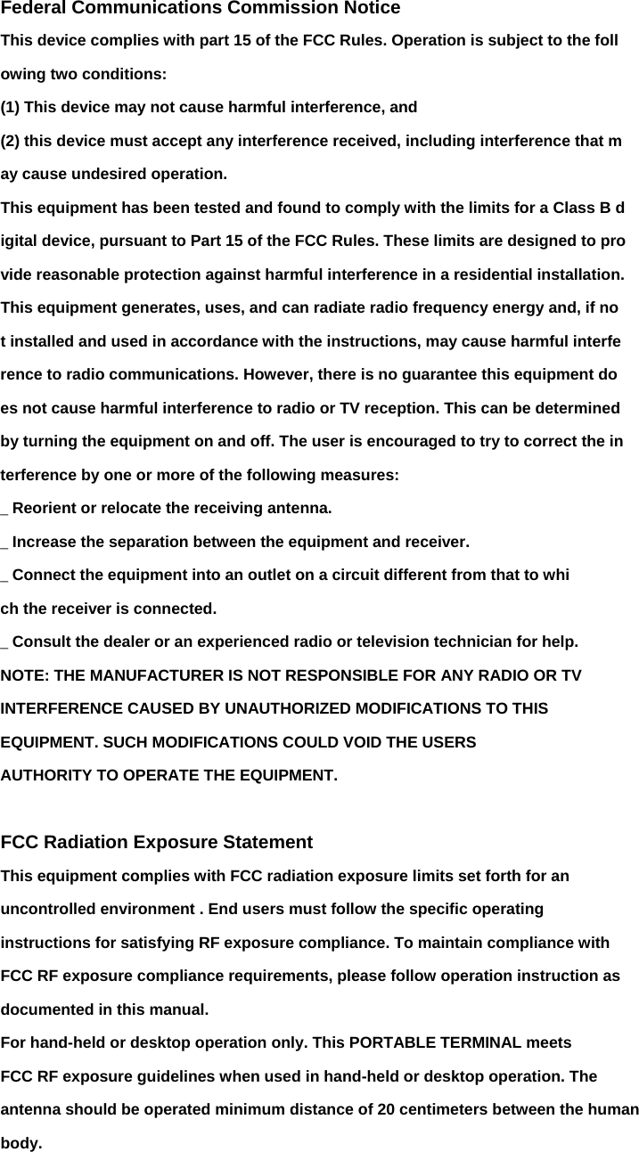 Federal Communications Commission Notice This device complies with part 15 of the FCC Rules. Operation is subject to the foll owing two conditions: (1) This device may not cause harmful interference, and (2) this device must accept any interference received, including interference that m ay cause undesired operation. This equipment has been tested and found to comply with the limits for a Class B d igital device, pursuant to Part 15 of the FCC Rules. These limits are designed to pro vide reasonable protection against harmful interference in a residential installation. This equipment generates, uses, and can radiate radio frequency energy and, if no t installed and used in accordance with the instructions, may cause harmful interfe rence to radio communications. However, there is no guarantee this equipment do es not cause harmful interference to radio or TV reception. This can be determined by turning the equipment on and off. The user is encouraged to try to correct the in terference by one or more of the following measures: _ Reorient or relocate the receiving antenna. _ Increase the separation between the equipment and receiver. _ Connect the equipment into an outlet on a circuit different from that to whi ch the receiver is connected. _ Consult the dealer or an experienced radio or television technician for help. NOTE: THE MANUFACTURER IS NOT RESPONSIBLE FOR ANY RADIO OR TV INTERFERENCE CAUSED BY UNAUTHORIZED MODIFICATIONS TO THIS EQUIPMENT. SUCH MODIFICATIONS COULD VOID THE USERS AUTHORITY TO OPERATE THE EQUIPMENT.  FCC Radiation Exposure Statement This equipment complies with FCC radiation exposure limits set forth for an uncontrolled environment . End users must follow the specific operating instructions for satisfying RF exposure compliance. To maintain compliance with FCC RF exposure compliance requirements, please follow operation instruction as documented in this manual. For hand-held or desktop operation only. This PORTABLE TERMINAL meets FCC RF exposure guidelines when used in hand-held or desktop operation. The antenna should be operated minimum distance of 20 centimeters between the human body. 