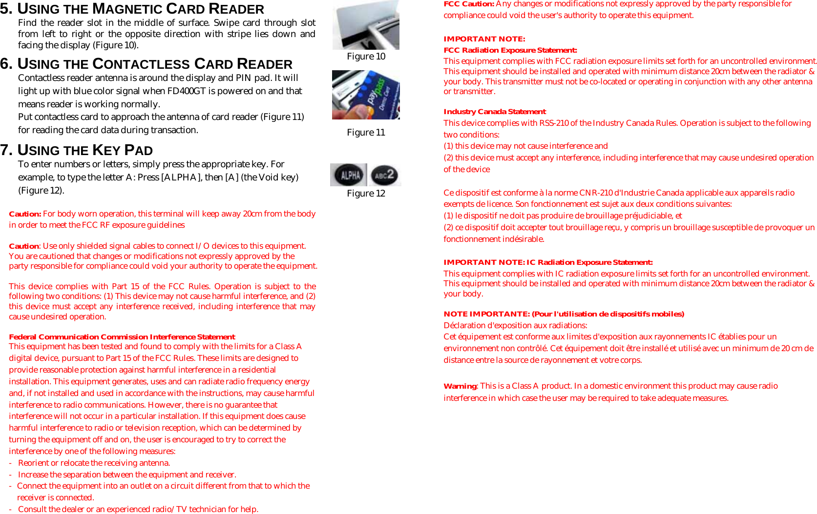  5. USING THE MAGNETIC CARD READER Find the reader slot in the middle of surface. Swipe card through slot from left to right or the opposite direction with stripe lies down and facing the display (Figure 10).  6. USING THE CONTACTLESS CARD READER Contactless reader antenna is around the display and PIN pad. It will light up with blue color signal when FD400GT is powered on and that means reader is working normally. Put contactless card to approach the antenna of card reader (Figure 11) for reading the card data during transaction. 7. USING THE KEY PAD To enter numbers or letters, simply press the appropriate key. For example, to type the letter A: Press [ALPHA], then [A] (the Void key) (Figure 12).   Caution: For body worn operation, this terminal will keep away 20cm from the body in order to meet the FCC RF exposure guidelines  Caution: Use only shielded signal cables to connect I/O devices to this equipment. You are cautioned that changes or modifications not expressly approved by the party responsible for compliance could void your authority to operate the equipment.  This device complies with Part 15 of the FCC Rules. Operation is subject to the following two conditions: (1) This device may not cause harmful interference, and (2) this device must accept any interference received, including interference that may cause undesired operation.  Federal Communication Commission Interference Statement This equipment has been tested and found to comply with the limits for a Class A digital device, pursuant to Part 15 of the FCC Rules. These limits are designed to provide reasonable protection against harmful interference in a residential installation. This equipment generates, uses and can radiate radio frequency energy and, if not installed and used in accordance with the instructions, may cause harmful interference to radio communications. However, there is no guarantee that interference will not occur in a particular installation. If this equipment does cause harmful interference to radio or television reception, which can be determined by turning the equipment off and on, the user is encouraged to try to correct the interference by one of the following measures: -  Reorient or relocate the receiving antenna. -  Increase the separation between the equipment and receiver. -  Connect the equipment into an outlet on a circuit different from that to which the receiver is connected. -  Consult the dealer or an experienced radio/TV technician for help.   Figure 10  Figure 11     Figure 12 FCC Caution: Any changes or modifications not expressly approved by the party responsible for compliance could void the user&apos;s authority to operate this equipment.  IMPORTANT NOTE: FCC Radiation Exposure Statement: This equipment complies with FCC radiation exposure limits set forth for an uncontrolled environment. This equipment should be installed and operated with minimum distance 20cm between the radiator &amp; your body. This transmitter must not be co-located or operating in conjunction with any other antenna or transmitter.  Industry Canada Statement This device complies with RSS-210 of the Industry Canada Rules. Operation is subject to the following two conditions: (1) this device may not cause interference and  (2) this device must accept any interference, including interference that may cause undesired operation of the device  Ce dispositif est conforme à la norme CNR-210 d&apos;Industrie Canada applicable aux appareils radio exempts de licence. Son fonctionnement est sujet aux deux conditions suivantes:  (1) le dispositif ne doit pas produire de brouillage préjudiciable, et  (2) ce dispositif doit accepter tout brouillage reçu, y compris un brouillage susceptible de provoquer un fonctionnement indésirable.  IMPORTANT NOTE: IC Radiation Exposure Statement: This equipment complies with IC radiation exposure limits set forth for an uncontrolled environment. This equipment should be installed and operated with minimum distance 20cm between the radiator &amp; your body.  NOTE IMPORTANTE: (Pour l&apos;utilisation de dispositifs mobiles) Déclaration d&apos;exposition aux radiations: Cet équipement est conforme aux limites d&apos;exposition aux rayonnements IC établies pour un environnement non contrôlé. Cet équipement doit être installé et utilisé avec un minimum de 20 cm de distance entre la source de rayonnement et votre corps.  Warning: This is a Class A product. In a domestic environment this product may cause radio interference in which case the user may be required to take adequate measures.  