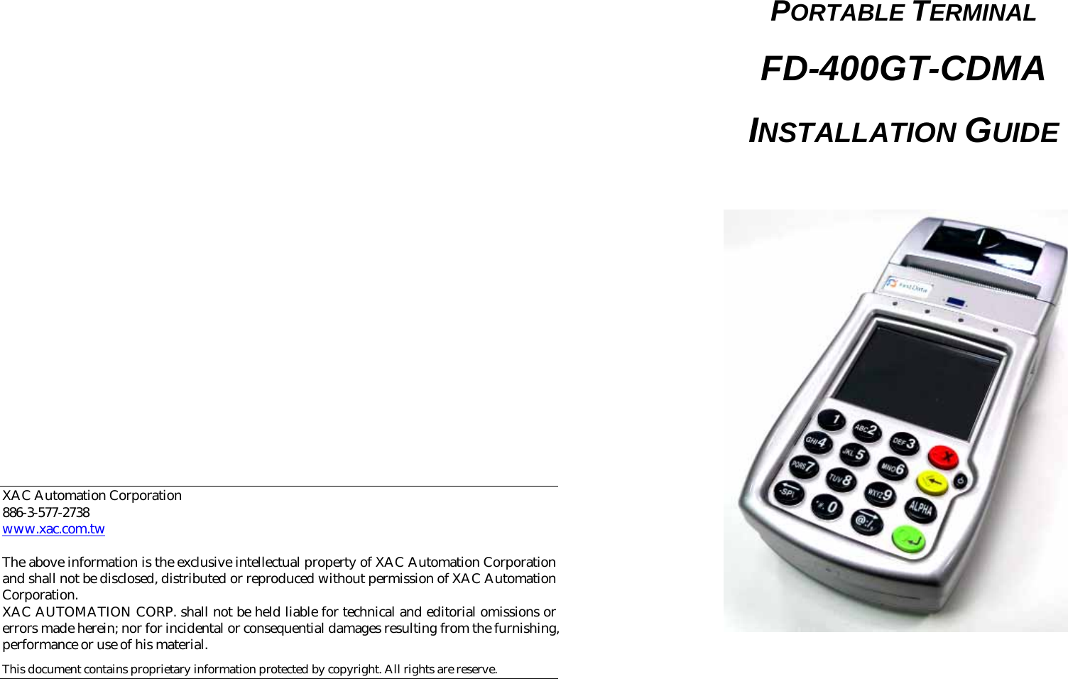                                    XAC Automation Corporation 886-3-577-2738 www.xac.com.tw  The above information is the exclusive intellectual property of XAC Automation Corporation and shall not be disclosed, distributed or reproduced without permission of XAC Automation Corporation.     XAC AUTOMATION CORP. shall not be held liable for technical and editorial omissions or errors made herein; nor for incidental or consequential damages resulting from the furnishing, performance or use of his material. This document contains proprietary information protected by copyright. All rights are reserve.    PORTABLE TERMINAL FD-400GT-CDMA INSTALLATION GUIDE    