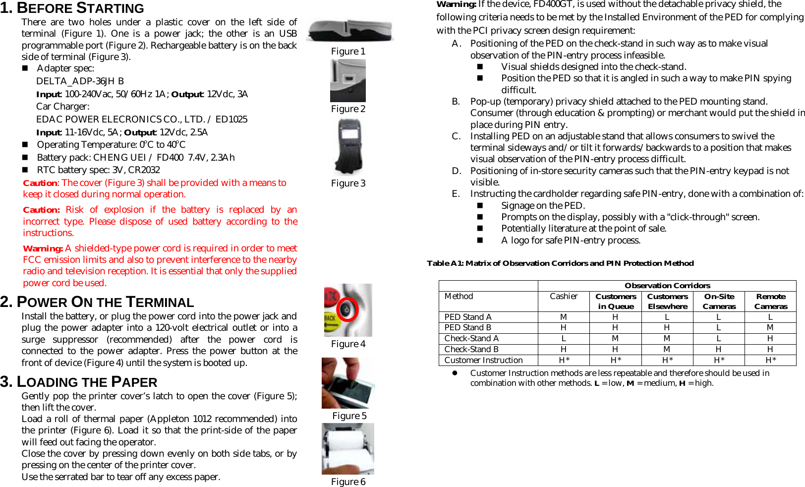 1. BEFORE STARTING  There are two holes under a plastic cover on the left side of terminal (Figure 1). One is a power jack; the other is an USB programmable port (Figure 2). Rechargeable battery is on the back side of terminal (Figure 3).   Adapter spec: DELTA_ADP-36JH B Input: 100-240Vac, 50/60Hz 1A; Output: 12Vdc, 3A Car Charger: EDAC POWER ELECRONICS CO., LTD. / ED1025 Input: 11-16Vdc, 5A; Output: 12Vdc, 2.5A  Operating Temperature: 0oC to 40oC  Battery pack: CHENG UEI / FD400  7.4V, 2.3Ah  RTC battery spec: 3V, CR2032 Caution: The cover (Figure 3) shall be provided with a means to keep it closed during normal operation.  Caution:  Risk of explosion if the battery is replaced by an incorrect type. Please dispose of used battery according to the instructions.   Warning: A shielded-type power cord is required in order to meet FCC emission limits and also to prevent interference to the nearby radio and television reception. It is essential that only the supplied power cord be used. 2. POWER ON THE TERMINAL  Install the battery, or plug the power cord into the power jack and plug the power adapter into a 120-volt electrical outlet or into a surge suppressor (recommended) after the power cord is connected to the power adapter. Press the power button at the front of device (Figure 4) until the system is booted up. 3. LOADING THE PAPER Gently pop the printer cover’s latch to open the cover (Figure 5); then lift the cover. Load a roll of thermal paper (Appleton 1012 recommended) into the printer (Figure 6). Load it so that the print-side of the paper will feed out facing the operator. Close the cover by pressing down evenly on both side tabs, or by pressing on the center of the printer cover. Use the serrated bar to tear off any excess paper.         Figure 1  Figure 2  Figure 3         Figure 4    Figure 5  Figure 6     Warning: If the device, FD400GT, is used without the detachable privacy shield, the following criteria needs to be met by the Installed Environment of the PED for complying with the PCI privacy screen design requirement: A. Positioning of the PED on the check-stand in such way as to make visual observation of the PIN-entry process infeasible.  Visual shields designed into the check-stand.  Position the PED so that it is angled in such a way to make PIN spying difficult. B. Pop-up (temporary) privacy shield attached to the PED mounting stand. Consumer (through education &amp; prompting) or merchant would put the shield in place during PIN entry. C. Installing PED on an adjustable stand that allows consumers to swivel the terminal sideways and/or tilt it forwards/backwards to a position that makes visual observation of the PIN-entry process difficult. D. Positioning of in-store security cameras such that the PIN-entry keypad is not visible. E. Instructing the cardholder regarding safe PIN-entry, done with a combination of:  Signage on the PED.  Prompts on the display, possibly with a &quot;click-through&quot; screen.  Potentially literature at the point of sale.  A logo for safe PIN-entry process. Table A1: Matrix of Observation Corridors and PIN Protection Method  Observation Corridors Method Cashier Customers in Queue Customers Elsewhere On-Site Cameras Remote Cameras PED Stand A  M  H  L  L  L PED Stand B  H  H  H  L  M Check-Stand A  L  M  M  L  H Check-Stand B  H H M H H Customer Instruction H* H* H* H* H* z Customer Instruction methods are less repeatable and therefore should be used in combination with other methods. L = low, M = medium, H = high.          