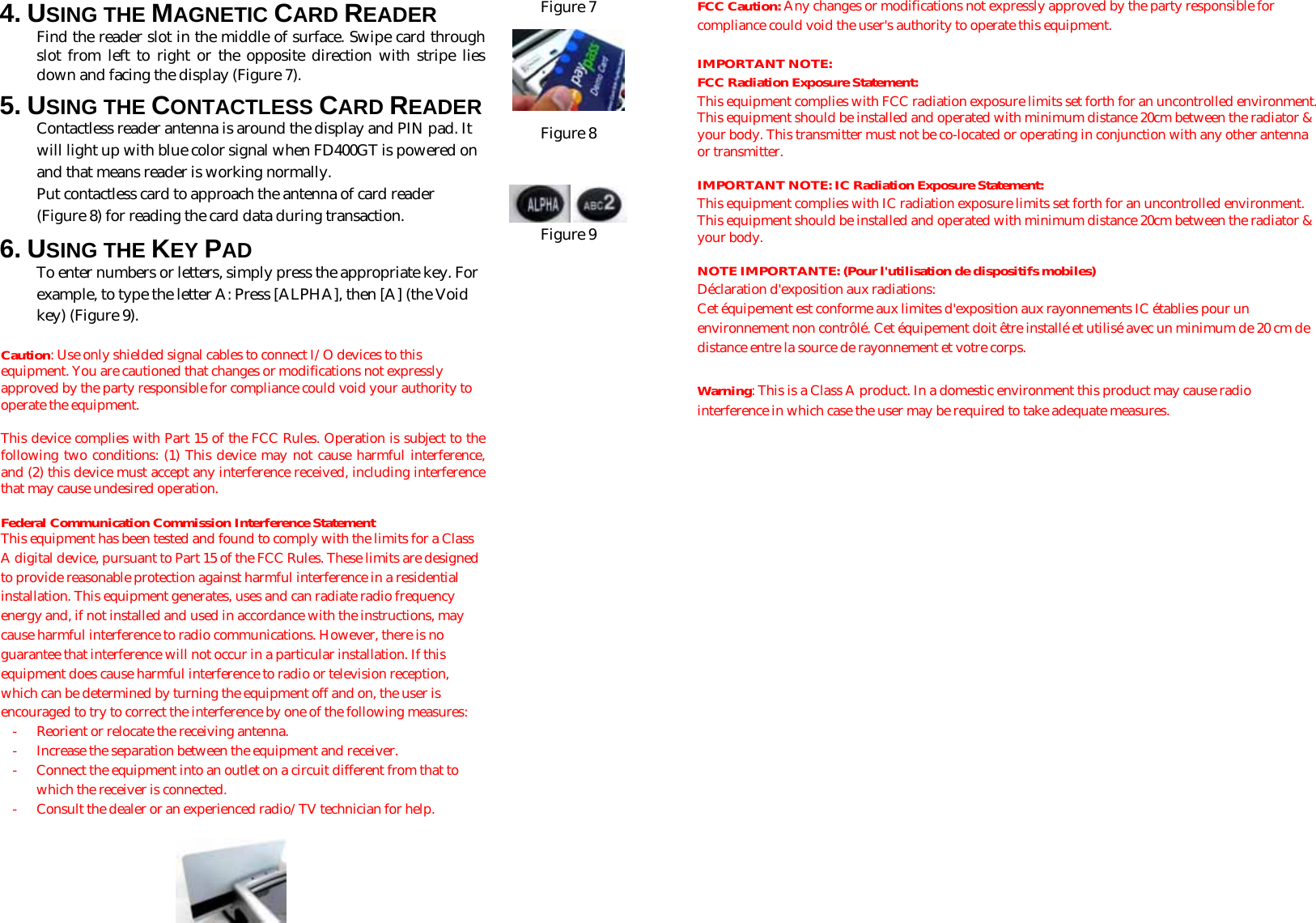 4. USING THE MAGNETIC CARD READER Find the reader slot in the middle of surface. Swipe card through slot from left to right or the opposite direction with stripe lies down and facing the display (Figure 7).  5. USING THE CONTACTLESS CARD READER Contactless reader antenna is around the display and PIN pad. It will light up with blue color signal when FD400GT is powered on and that means reader is working normally. Put contactless card to approach the antenna of card reader (Figure 8) for reading the card data during transaction. 6. USING THE KEY PAD To enter numbers or letters, simply press the appropriate key. For example, to type the letter A: Press [ALPHA], then [A] (the Void key) (Figure 9).   Caution: Use only shielded signal cables to connect I/O devices to this equipment. You are cautioned that changes or modifications not expressly approved by the party responsible for compliance could void your authority to operate the equipment.  This device complies with Part 15 of the FCC Rules. Operation is subject to the following two conditions: (1) This device may not cause harmful interference, and (2) this device must accept any interference received, including interference that may cause undesired operation.  Federal Communication Commission Interference Statement This equipment has been tested and found to comply with the limits for a Class A digital device, pursuant to Part 15 of the FCC Rules. These limits are designed to provide reasonable protection against harmful interference in a residential installation. This equipment generates, uses and can radiate radio frequency energy and, if not installed and used in accordance with the instructions, may cause harmful interference to radio communications. However, there is no guarantee that interference will not occur in a particular installation. If this equipment does cause harmful interference to radio or television reception, which can be determined by turning the equipment off and on, the user is encouraged to try to correct the interference by one of the following measures: -  Reorient or relocate the receiving antenna. -  Increase the separation between the equipment and receiver. -  Connect the equipment into an outlet on a circuit different from that to which the receiver is connected. -  Consult the dealer or an experienced radio/TV technician for help.   Figure 7  Figure 8     Figure 9 FCC Caution: Any changes or modifications not expressly approved by the party responsible for compliance could void the user&apos;s authority to operate this equipment.  IMPORTANT NOTE: FCC Radiation Exposure Statement: This equipment complies with FCC radiation exposure limits set forth for an uncontrolled environment. This equipment should be installed and operated with minimum distance 20cm between the radiator &amp; your body. This transmitter must not be co-located or operating in conjunction with any other antenna or transmitter.  IMPORTANT NOTE: IC Radiation Exposure Statement: This equipment complies with IC radiation exposure limits set forth for an uncontrolled environment. This equipment should be installed and operated with minimum distance 20cm between the radiator &amp; your body.  NOTE IMPORTANTE: (Pour l&apos;utilisation de dispositifs mobiles) Déclaration d&apos;exposition aux radiations: Cet équipement est conforme aux limites d&apos;exposition aux rayonnements IC établies pour un environnement non contrôlé. Cet équipement doit être installé et utilisé avec un minimum de 20 cm de distance entre la source de rayonnement et votre corps.  Warning: This is a Class A product. In a domestic environment this product may cause radio interference in which case the user may be required to take adequate measures.        