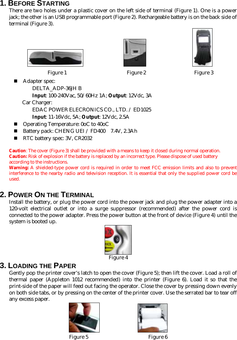 1. BEFORE STARTING   There are two holes under a plastic cover on the left side of terminal (Figure 1). One is a power jack; the other is an USB programmable port (Figure 2). Rechargeable battery is on the back side of terminal (Figure 3).                 Figure 1                       Figure 2                Figure 3  Adapter spec:  DELTA_ADP-36JH B  Input: 100-240Vac, 50/60Hz 1A; Output: 12Vdc, 3A  Car Charger:  EDAC POWER ELECRONICS CO., LTD. / ED1025  Input: 11-16Vdc, 5A; Output: 12Vdc, 2.5A  Operating Temperature: 0oC to 40oC  Battery pack: CHENG UEI / FD400    7.4V, 2.3Ah  RTC battery spec: 3V, CR2032  Caution: The cover (Figure 3) shall be provided with a means to keep it closed during normal operation. Caution: Risk of explosion if the battery is replaced by an incorrect type. Please dispose of used battery according to the instructions.  Warning: A shielded-type power cord is required in order to meet FCC emission limits and also to prevent interference to the nearby radio and television reception. It is essential that only the supplied power cord be used. 2. POWER ON THE TERMINAL   Install the battery, or plug the power cord into the power jack and plug the power adapter into a 120-volt electrical outlet or into a surge suppressor (recommended) after the power cord is connected to the power adapter. Press the power button at the front of device (Figure 4) until the system is booted up.  Figure 43. LOADING THE PAPER Gently pop the printer cover’s latch to open the cover (Figure 5); then lift the cover. Load a roll of thermal paper (Appleton 1012 recommended) into the printer (Figure 6). Load it so that the print-side of the paper will feed out facing the operator. Close the cover by pressing down evenly on both side tabs, or by pressing on the center of the printer cover. Use the serrated bar to tear off any excess paper.   Figure 5                       Figure 6