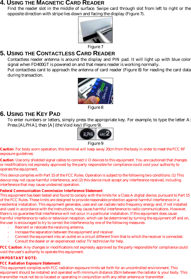 4. USING THE MAGNETIC CARD READER Find the reader slot in the middle of surface. Swipe card through slot from left to right or the opposite direction with stripe lies down and facing the display (Figure 7).   Figure 75. USING THE CONTACTLESS CARD READER Contactless reader antenna is around the display and PIN pad. It will light up with blue color signal when FD400GT is powered on and that means reader is working normally. Put contactless card to approach the antenna of card reader (Figure 8) for reading the card data during transaction.  Figure 86. USING THE KEY PAD To enter numbers or letters, simply press the appropriate key. For example, to type the letter A: Press [ALPHA], then [A] (the Void key) (Figure 9).   Figure 9Caution: For body worn operation, this terminal will keep away 20cm from the body in order to meet the FCC RF exposure guidelines Caution: Use only shielded signal cables to connect I/O devices to this equipment. You are cautioned that changes or modifications not expressly approved by the party responsible for compliance could void your authority to operate the equipment. This device complies with Part 15 of the FCC Rules. Operation is subject to the following two conditions: (1) This device may not cause harmful interference, and (2) this device must accept any interference received, including interference that may cause undesired operation. Federal Communication Commission Interference Statement This equipment has been tested and found to comply with the limits for a Class A digital device, pursuant to Part 15 of the FCC Rules. These limits are designed to provide reasonable protection against harmful interference in a residential installation. This equipment generates, uses and can radiate radio frequency energy and, if not installed and used in accordance with the instructions, may cause harmful interference to radio communications. However, there is no guarantee that interference will not occur in a particular installation. If this equipment does cause harmful interference to radio or television reception, which can be determined by turning the equipment off and on, the user is encouraged to try to correct the interference by one of the following measures: -  Reorient or relocate the receiving antenna. -  Increase the separation between the equipment and receiver. -  Connect the equipment into an outlet on a circuit different from that to which the receiver is connected. -  Consult the dealer or an experienced radio/TV technician for help. FCC Caution: Any changes or modifications not expressly approved by the party responsible for compliance could void the user&apos;s authority to operate this equipment. IMPORTANT NOTE: FCC Radiation Exposure Statement: This equipment complies with FCC radiation exposure limits set forth for an uncontrolled environment. This equipment should be installed and operated with minimum distance 20cm between the radiator &amp; your body. This transmitter must not be co-located or operating in conjunction with any other antenna or transmitter. 