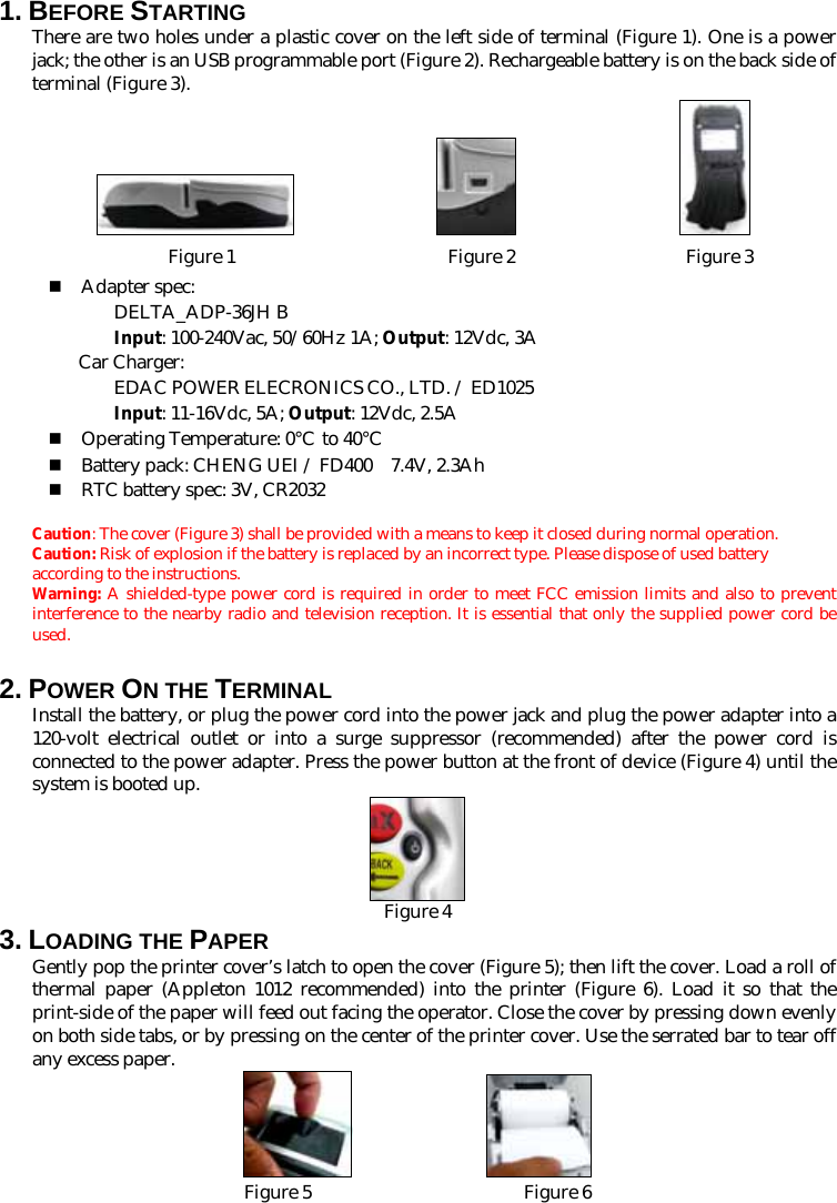 1. BEFORE STARTING   There are two holes under a plastic cover on the left side of terminal (Figure 1). One is a power jack; the other is an USB programmable port (Figure 2). Rechargeable battery is on the back side of terminal (Figure 3).                 Figure 1                       Figure 2                Figure 3  Adapter spec:  DELTA_ADP-36JH B  Input: 100-240Vac, 50/60Hz 1A; Output: 12Vdc, 3A  Car Charger:  EDAC POWER ELECRONICS CO., LTD. / ED1025  Input: 11-16Vdc, 5A; Output: 12Vdc, 2.5A  Operating Temperature: 0℃ to 40℃  Battery pack: CHENG UEI / FD400    7.4V, 2.3Ah  RTC battery spec: 3V, CR2032  Caution: The cover (Figure 3) shall be provided with a means to keep it closed during normal operation. Caution: Risk of explosion if the battery is replaced by an incorrect type. Please dispose of used battery according to the instructions.  Warning: A shielded-type power cord is required in order to meet FCC emission limits and also to prevent interference to the nearby radio and television reception. It is essential that only the supplied power cord be used. 2. POWER ON THE TERMINAL   Install the battery, or plug the power cord into the power jack and plug the power adapter into a 120-volt electrical outlet or into a surge suppressor (recommended) after the power cord is connected to the power adapter. Press the power button at the front of device (Figure 4) until the system is booted up.  Figure 43. LOADING THE PAPER Gently pop the printer cover’s latch to open the cover (Figure 5); then lift the cover. Load a roll of thermal paper (Appleton 1012 recommended) into the printer (Figure 6). Load it so that the print-side of the paper will feed out facing the operator. Close the cover by pressing down evenly on both side tabs, or by pressing on the center of the printer cover. Use the serrated bar to tear off any excess paper.   Figure 5                       Figure 6