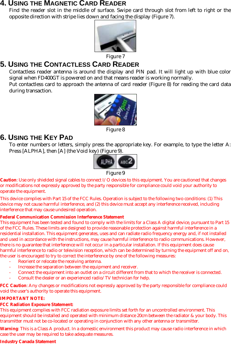 4. USING THE MAGNETIC CARD READER Find the reader slot in the middle of surface. Swipe card through slot from left to right or the opposite direction with stripe lies down and facing the display (Figure 7).   Figure 75. USING THE CONTACTLESS CARD READER Contactless reader antenna is around the display and PIN pad. It will light up with blue color signal when FD400GT is powered on and that means reader is working normally. Put contactless card to approach the antenna of card reader (Figure 8) for reading the card data during transaction.  Figure 86. USING THE KEY PAD To enter numbers or letters, simply press the appropriate key. For example, to type the letter A: Press [ALPHA], then [A] (the Void key) (Figure 9).   Figure 9Caution: Use only shielded signal cables to connect I/O devices to this equipment. You are cautioned that changes or modifications not expressly approved by the party responsible for compliance could void your authority to operate the equipment. This device complies with Part 15 of the FCC Rules. Operation is subject to the following two conditions: (1) This device may not cause harmful interference, and (2) this device must accept any interference received, including interference that may cause undesired operation. Federal Communication Commission Interference Statement This equipment has been tested and found to comply with the limits for a Class A digital device, pursuant to Part 15 of the FCC Rules. These limits are designed to provide reasonable protection against harmful interference in a residential installation. This equipment generates, uses and can radiate radio frequency energy and, if not installed and used in accordance with the instructions, may cause harmful interference to radio communications. However, there is no guarantee that interference will not occur in a particular installation. If this equipment does cause harmful interference to radio or television reception, which can be determined by turning the equipment off and on, the user is encouraged to try to correct the interference by one of the following measures: -  Reorient or relocate the receiving antenna. -  Increase the separation between the equipment and receiver. -  Connect the equipment into an outlet on a circuit different from that to which the receiver is connected. -  Consult the dealer or an experienced radio/TV technician for help. FCC Caution: Any changes or modifications not expressly approved by the party responsible for compliance could void the user&apos;s authority to operate this equipment. IMPORTANT NOTE: FCC Radiation Exposure Statement: This equipment complies with FCC radiation exposure limits set forth for an uncontrolled environment. This equipment should be installed and operated with minimum distance 20cm between the radiator &amp; your body. This transmitter must not be co-located or operating in conjunction with any other antenna or transmitter. Warning: This is a Class A product. In a domestic environment this product may cause radio interference in which case the user may be required to take adequate measures. Industry Canada Statement 