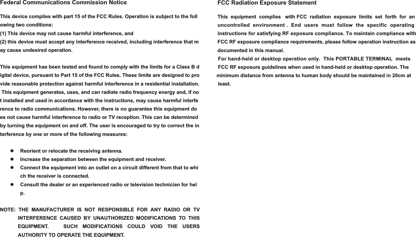 Federal Communications Commission NoticeThis device complies with part 15 of the FCC Rules. Operation is subject to the following two conditions:  (1) This device may not cause harmful interference, and(2) this device must accept any interference received, including interference that may cause undesired operation.  This equipment has been tested and found to comply with the limits for a Class B digital device, pursuant to Part 15 of the FCC Rules. These limits are designed to provide reasonable protection against harmful interference in a residential installation. This equipment generates, uses, and can radiate radio frequency energy and, if not installed and used in accordance with the instructions, may cause harmful interference to radio communications. However, there is no guarantee this equipment does not cause harmful interference to radio or TV reception. This can be determined by turning the equipment on and off. The user is encouraged to try to correct the interference by one or more of the following measures:  zReorient or relocate the receiving antenna.zIncrease the separation between the equipment and receiver. zConnect the equipment into an outlet on a circuit different from that to which the receiver is connected. zConsult the dealer or an experienced radio or television technician for help.NOTE: THE MANUFACTURER IS NOT RESPONSIBLE FOR ANY RADIO OR TV INTERFERENCE CAUSED BY UNAUTHORIZED MODIFICATIONS TO THIS EQUIPMENT.   SUCH MODIFICATIONS COULD VOID THE USERS AUTHORITY TO OPERATE THE EQUIPMENT. FCC Radiation Exposure StatementThis equipment complies with FCC  radiation exposure limits  set  forth for anuncontrolled environment . End users must  follow  the specific operatinginstructions for satisfying RF exposure compliance. To maintain compliance with FCC RF exposure compliance requirements, please follow operation instruction asdocumented in this manual. For hand-held or desktop operation only.  This PORTABLE TERMINAL  meets FCC RF exposure guidelines when used in hand-held or desktop operation. Theminimum distance from antenna to human body should be maintained in 20cm at least.