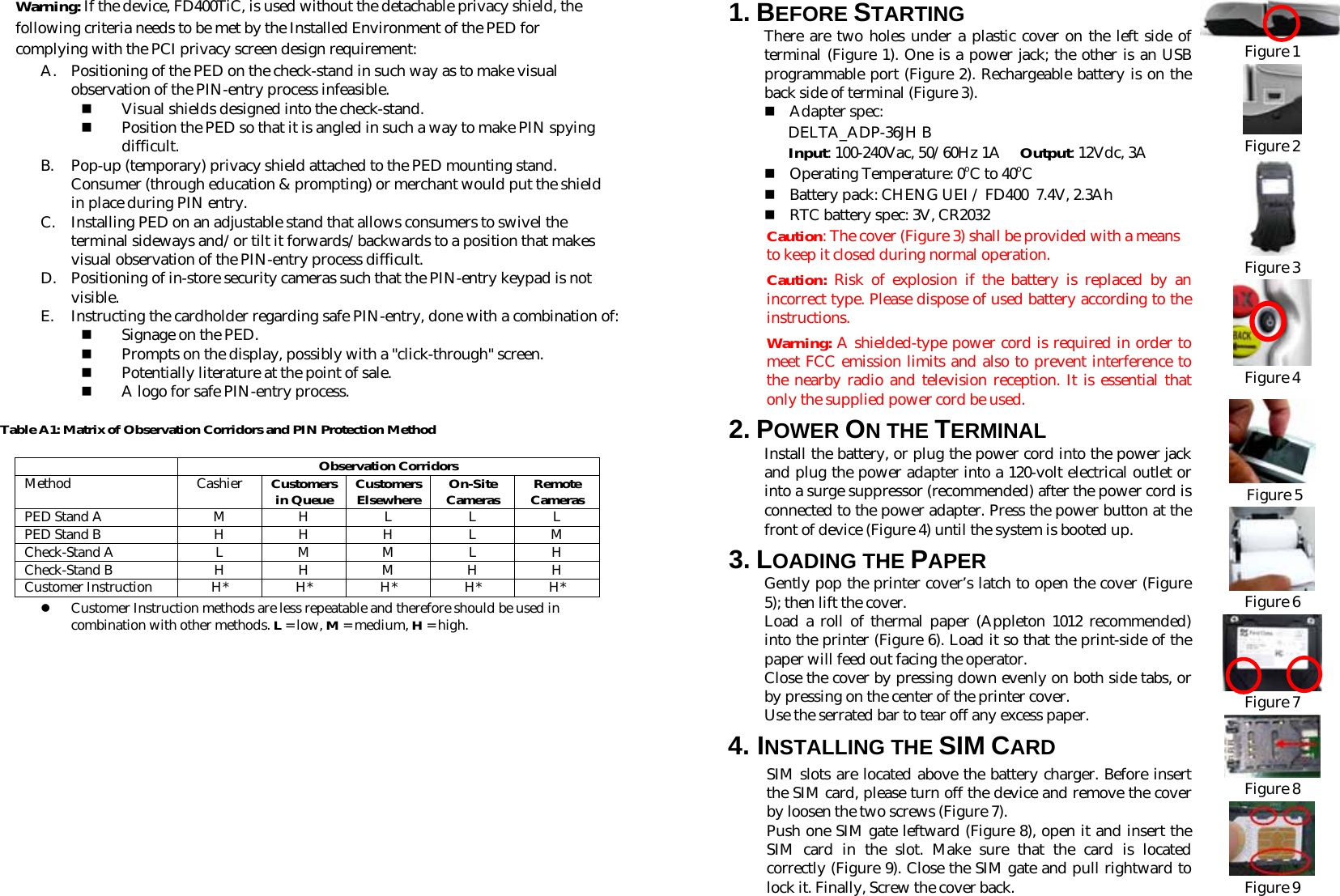 Warning: If the device, FD400TiC, is used without the detachable privacy shield, the following criteria needs to be met by the Installed Environment of the PED for complying with the PCI privacy screen design requirement: A. Positioning of the PED on the check-stand in such way as to make visual observation of the PIN-entry process infeasible.  Visual shields designed into the check-stand.  Position the PED so that it is angled in such a way to make PIN spying difficult. B. Pop-up (temporary) privacy shield attached to the PED mounting stand. Consumer (through education &amp; prompting) or merchant would put the shield in place during PIN entry. C. Installing PED on an adjustable stand that allows consumers to swivel the terminal sideways and/or tilt it forwards/backwards to a position that makes visual observation of the PIN-entry process difficult. D. Positioning of in-store security cameras such that the PIN-entry keypad is not visible. E. Instructing the cardholder regarding safe PIN-entry, done with a combination of:  Signage on the PED.  Prompts on the display, possibly with a &quot;click-through&quot; screen.  Potentially literature at the point of sale.  A logo for safe PIN-entry process. Table A1: Matrix of Observation Corridors and PIN Protection Method  Observation Corridors Method Cashier Customers in Queue Customers Elsewhere On-Site Cameras Remote Cameras PED Stand A  M  H  L  L  L PED Stand B  H  H  H  L  M Check-Stand A  L M M L H Check-Stand B  H  H  M  H  H Customer Instruction H* H* H* H* H* z Customer Instruction methods are less repeatable and therefore should be used in combination with other methods. L = low, M = medium, H = high.    1. BEFORE STARTING  There are two holes under a plastic cover on the left side of terminal (Figure 1). One is a power jack; the other is an USB programmable port (Figure 2). Rechargeable battery is on the back side of terminal (Figure 3).   Adapter spec: DELTA_ADP-36JH B Input: 100-240Vac, 50/60Hz 1A     Output: 12Vdc, 3A  Operating Temperature: 0oC to 40oC  Battery pack: CHENG UEI / FD400  7.4V, 2.3Ah  RTC battery spec: 3V, CR2032 Caution: The cover (Figure 3) shall be provided with a means to keep it closed during normal operation.  Caution:  Risk of explosion if the battery is replaced by an incorrect type. Please dispose of used battery according to the instructions.   Warning: A shielded-type power cord is required in order to meet FCC emission limits and also to prevent interference to the nearby radio and television reception. It is essential that only the supplied power cord be used. 2. POWER ON THE TERMINAL  Install the battery, or plug the power cord into the power jack and plug the power adapter into a 120-volt electrical outlet or into a surge suppressor (recommended) after the power cord is connected to the power adapter. Press the power button at the front of device (Figure 4) until the system is booted up. 3. LOADING THE PAPER Gently pop the printer cover’s latch to open the cover (Figure 5); then lift the cover. Load a roll of thermal paper (Appleton 1012 recommended) into the printer (Figure 6). Load it so that the print-side of the paper will feed out facing the operator. Close the cover by pressing down evenly on both side tabs, or by pressing on the center of the printer cover. Use the serrated bar to tear off any excess paper.   4. INSTALLING THE SIM CARD SIM slots are located above the battery charger. Before insert the SIM card, please turn off the device and remove the cover by loosen the two screws (Figure 7). Push one SIM gate leftward (Figure 8), open it and insert the SIM card in the slot. Make sure that the card is located correctly (Figure 9). Close the SIM gate and pull rightward to lock it. Finally, Screw the cover back.  Figure 1  Figure 2  Figure 3  Figure 4    Figure 5  Figure 6  Figure 7  Figure 8  Figure 9 