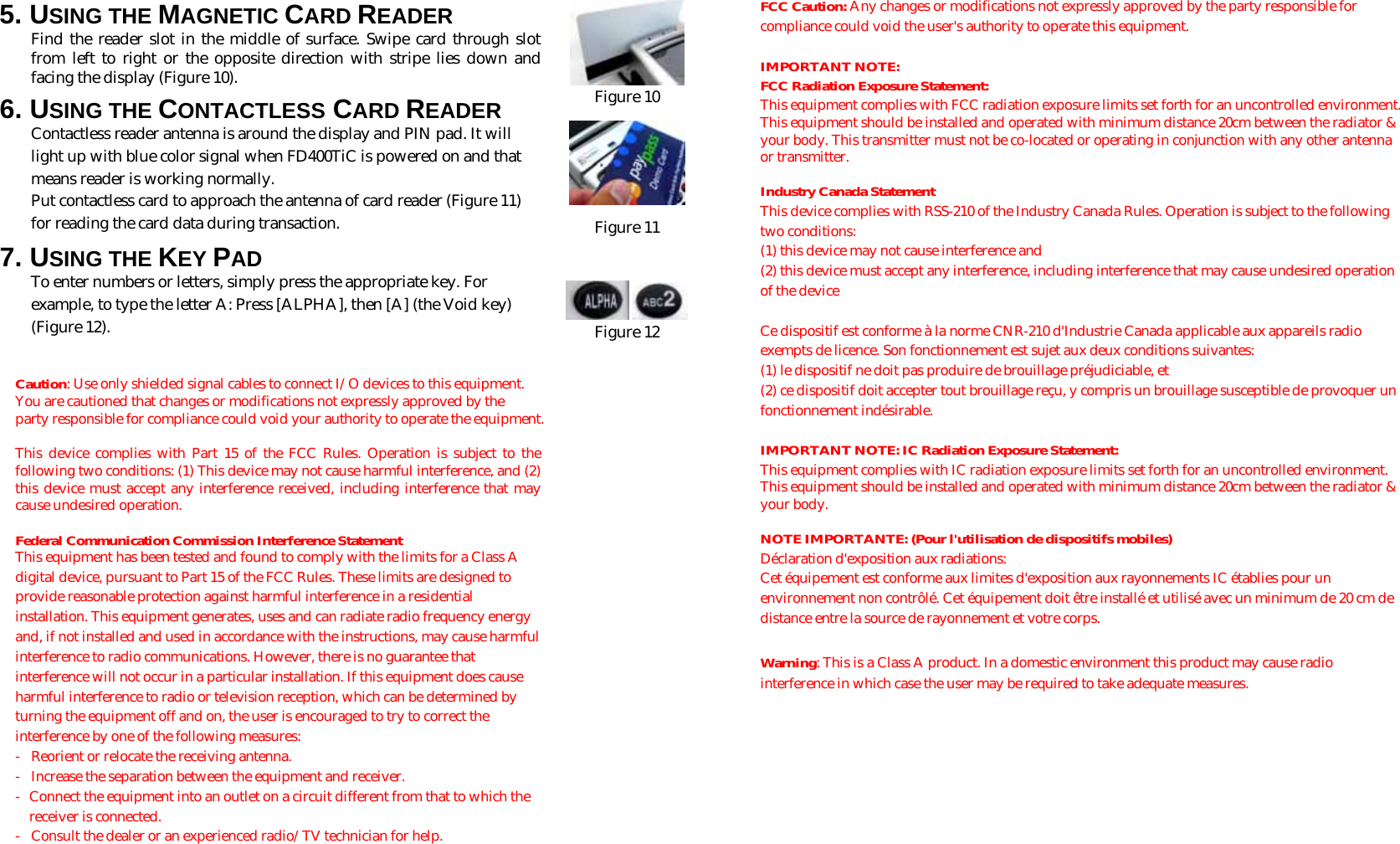  5. USING THE MAGNETIC CARD READER Find the reader slot in the middle of surface. Swipe card through slot from left to right or the opposite direction with stripe lies down and facing the display (Figure 10).  6. USING THE CONTACTLESS CARD READER Contactless reader antenna is around the display and PIN pad. It will light up with blue color signal when FD400TiC is powered on and that means reader is working normally. Put contactless card to approach the antenna of card reader (Figure 11) for reading the card data during transaction. 7. USING THE KEY PAD To enter numbers or letters, simply press the appropriate key. For example, to type the letter A: Press [ALPHA], then [A] (the Void key) (Figure 12).    Caution: Use only shielded signal cables to connect I/O devices to this equipment. You are cautioned that changes or modifications not expressly approved by the party responsible for compliance could void your authority to operate the equipment.  This device complies with Part 15 of the FCC Rules. Operation is subject to the following two conditions: (1) This device may not cause harmful interference, and (2) this device must accept any interference received, including interference that may cause undesired operation.  Federal Communication Commission Interference Statement This equipment has been tested and found to comply with the limits for a Class A digital device, pursuant to Part 15 of the FCC Rules. These limits are designed to provide reasonable protection against harmful interference in a residential installation. This equipment generates, uses and can radiate radio frequency energy and, if not installed and used in accordance with the instructions, may cause harmful interference to radio communications. However, there is no guarantee that interference will not occur in a particular installation. If this equipment does cause harmful interference to radio or television reception, which can be determined by turning the equipment off and on, the user is encouraged to try to correct the interference by one of the following measures: -  Reorient or relocate the receiving antenna. -  Increase the separation between the equipment and receiver. -  Connect the equipment into an outlet on a circuit different from that to which the receiver is connected. -  Consult the dealer or an experienced radio/TV technician for help.   Figure 10  Figure 11     Figure 12 FCC Caution: Any changes or modifications not expressly approved by the party responsible for compliance could void the user&apos;s authority to operate this equipment.  IMPORTANT NOTE: FCC Radiation Exposure Statement: This equipment complies with FCC radiation exposure limits set forth for an uncontrolled environment. This equipment should be installed and operated with minimum distance 20cm between the radiator &amp; your body. This transmitter must not be co-located or operating in conjunction with any other antenna or transmitter.  Industry Canada Statement This device complies with RSS-210 of the Industry Canada Rules. Operation is subject to the following two conditions: (1) this device may not cause interference and  (2) this device must accept any interference, including interference that may cause undesired operation of the device  Ce dispositif est conforme à la norme CNR-210 d&apos;Industrie Canada applicable aux appareils radio exempts de licence. Son fonctionnement est sujet aux deux conditions suivantes:  (1) le dispositif ne doit pas produire de brouillage préjudiciable, et  (2) ce dispositif doit accepter tout brouillage reçu, y compris un brouillage susceptible de provoquer un fonctionnement indésirable.  IMPORTANT NOTE: IC Radiation Exposure Statement: This equipment complies with IC radiation exposure limits set forth for an uncontrolled environment. This equipment should be installed and operated with minimum distance 20cm between the radiator &amp; your body.  NOTE IMPORTANTE: (Pour l&apos;utilisation de dispositifs mobiles) Déclaration d&apos;exposition aux radiations: Cet équipement est conforme aux limites d&apos;exposition aux rayonnements IC établies pour un environnement non contrôlé. Cet équipement doit être installé et utilisé avec un minimum de 20 cm de distance entre la source de rayonnement et votre corps.  Warning: This is a Class A product. In a domestic environment this product may cause radio interference in which case the user may be required to take adequate measures.  