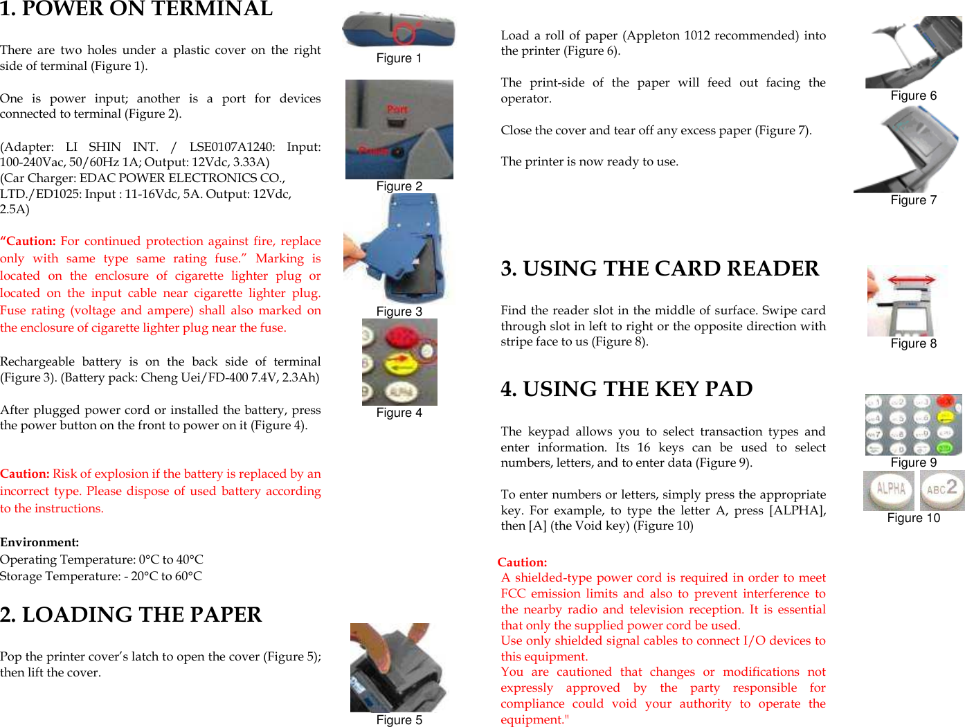              1. POWER ON TERMINAL There  are  two  holes  under  a  plastic  cover  on  the  right side of terminal (Figure 1). One  is  power  input;  another  is  a  port  for  devices connected to terminal (Figure 2).     (Adapter:  LI  SHIN  INT.  /  LSE0107A1240:  Input: 100-240Vac, 50/60Hz 1A; Output: 12Vdc, 3.33A) (Car Charger: EDAC POWER ELECTRONICS CO., LTD./ED1025: Input : 11-16Vdc, 5A. Output: 12Vdc, 2.5A) “Caution:  For  continued  protection  against fire,  replace only  with  same  type  same  rating  fuse.”  Marking  is located  on  the  enclosure  of  cigarette  lighter  plug  or located  on  the  input  cable  near  cigarette  lighter  plug. Fuse  rating  (voltage  and  ampere)  shall  also  marked  on the enclosure of cigarette lighter plug near the fuse. Rechargeable  battery  is  on  the  back  side  of  terminal (Figure 3). (Battery pack: Cheng Uei/FD-400 7.4V, 2.3Ah) After plugged power cord or installed the battery, press the power button on the front to power on it (Figure 4).    Caution: Risk of explosion if the battery is replaced by an incorrect  type. Please dispose of  used  battery according to the instructions.  Environment: Operating Temperature: 0°C to 40°C Storage Temperature: - 20°C to 60°C    2. LOADING THE PAPER   Pop the printer cover’s latch to open the cover (Figure 5); then lift the cover.     Figure 1   Figure 2  Figure 3  Figure 4             Figure 5    Load a roll  of paper (Appleton 1012 recommended) into the printer (Figure 6).   The  print-side  of  the  paper  will  feed  out  facing  the operator. Close the cover and tear off any excess paper (Figure 7).   The printer is now ready to use. 3. USING THE CARD READER Find the reader slot in the middle of surface. Swipe card through slot in left to right or the opposite direction with stripe face to us (Figure 8).    4. USING THE KEY PAD The  keypad  allows  you  to  select  transaction  types  and enter  information.  Its  16  keys  can  be  used  to  select numbers, letters, and to enter data (Figure 9). To enter numbers or letters, simply press the appropriate key.  For  example,  to  type  the  letter  A,  press  [ALPHA], then [A] (the Void key) (Figure 10)  Caution:   A shielded-type power cord is required in order to meet FCC  emission  limits  and  also  to  prevent  interference  to the  nearby  radio  and  television  reception.  It  is  essential that only the supplied power cord be used.   Use only shielded signal cables to connect I/O devices to this equipment.   You  are  cautioned  that  changes  or  modifications  not expressly  approved  by  the  party  responsible  for compliance  could  void  your  authority  to  operate  the equipment.&quot;    Figure 6  Figure 7      Figure 8     Figure 9    Figure 10   