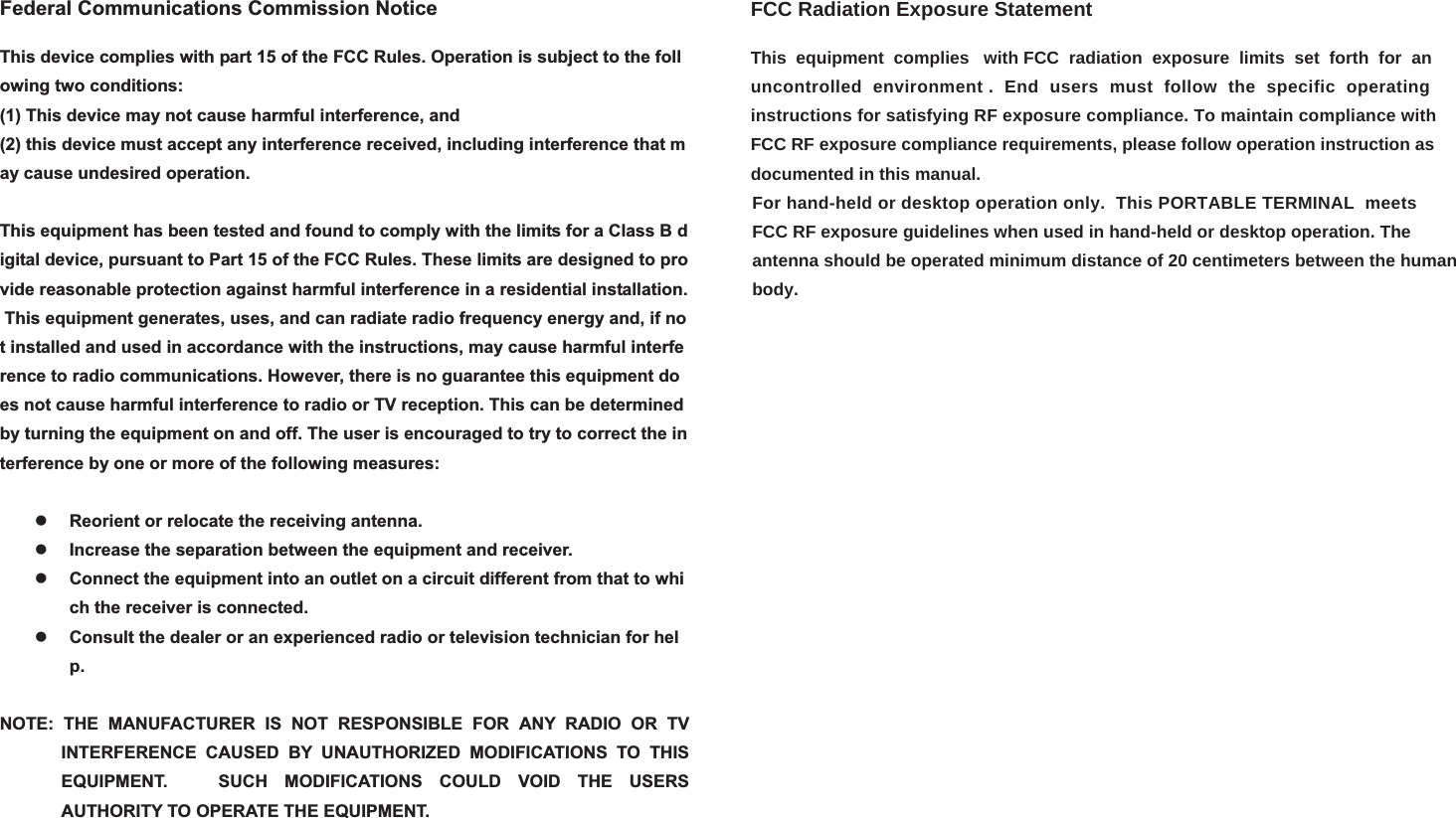 Federal Communications Commission NoticeThis device complies with part 15 of the FCC Rules. Operation is subject to the following two conditions:  (1) This device may not cause harmful interference, and(2) this device must accept any interference received, including interference that may cause undesired operation.  This equipment has been tested and found to comply with the limits for a Class B digital device, pursuant to Part 15 of the FCC Rules. These limits are designed to provide reasonable protection against harmful interference in a residential installation. This equipment generates, uses, and can radiate radio frequency energy and, if not installed and used in accordance with the instructions, may cause harmful interference to radio communications. However, there is no guarantee this equipment does not cause harmful interference to radio or TV reception. This can be determined by turning the equipment on and off. The user is encouraged to try to correct the interference by one or more of the following measures:  zReorient or relocate the receiving antenna.  zIncrease the separation between the equipment and receiver. zConnect the equipment into an outlet on a circuit different from that to which the receiver is connected. zConsult the dealer or an experienced radio or television technician for help.NOTE: THE MANUFACTURER IS NOT RESPONSIBLE FOR ANY RADIO OR TV INTERFERENCE CAUSED BY UNAUTHORIZED MODIFICATIONS TO THIS EQUIPMENT.   SUCH MODIFICATIONS COULD VOID THE USERS AUTHORITY TO OPERATE THE EQUIPMENT. FCC Radiation Exposure StatementThis  equipment  complies   with FCC  radiation  exposure  limits  set  forth  for  an uncontrolled  environment .  End  users  must  follow  the  specific  operating instructions for satisfying RF exposure compliance. To maintain compliance with FCC RF exposure compliance requirements, please follow operation instruction asdocumented in this manual.                                                                                                                                                            For hand-held or desktop operation only.  This PORTABLE TERMINAL  meets                                                                                                                                                             FCC RF exposure guidelines when used in hand-held or desktop operation. The                                                                                                                                                            antenna should be operated minimum distance of 20 centimeters between the human                                                                                                                                                            body. 