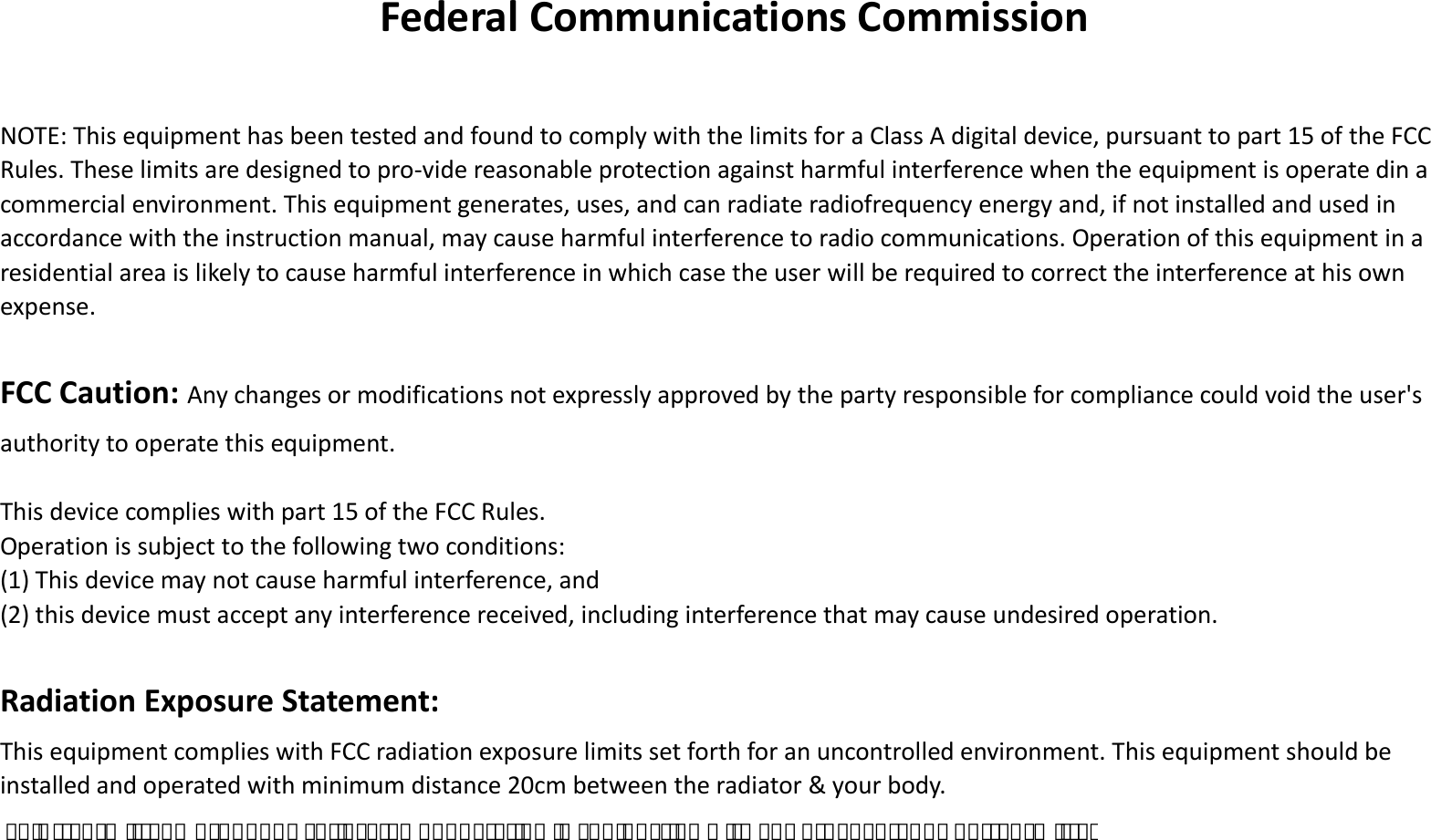 Federal Communications Commission  NOTE: This equipment has been tested and found to comply with the limits for a Class A digital device, pursuant to part 15 of the FCC Rules. These limits are designed to pro-vide reasonable protection against harmful interference when the equipment is operate din a commercial environment. This equipment generates, uses, and can radiate radiofrequency energy and, if not installed and used in accordance with the instruction manual, may cause harmful interference to radio communications. Operation of this equipment in a residential area is likely to cause harmful interference in which case the user will be required to correct the interference at his own expense.  FCC Caution: Any changes or modifications not expressly approved by the party responsible for compliance could void the user&apos;s authority to operate this equipment.  This device complies with part 15 of the FCC Rules.   Operation is subject to the following two conditions: (1) This device may not cause harmful interference, and (2) this device must accept any interference received, including interference that may cause undesired operation.  Radiation Exposure Statement: This equipment complies with FCC radiation exposure limits set forth for an uncontrolled environment. This equipment should be installed and operated with minimum distance 20cm between the radiator &amp; your body. This transmitter must not be co-located or operating in conjunction with any other antenna or transmitter. 