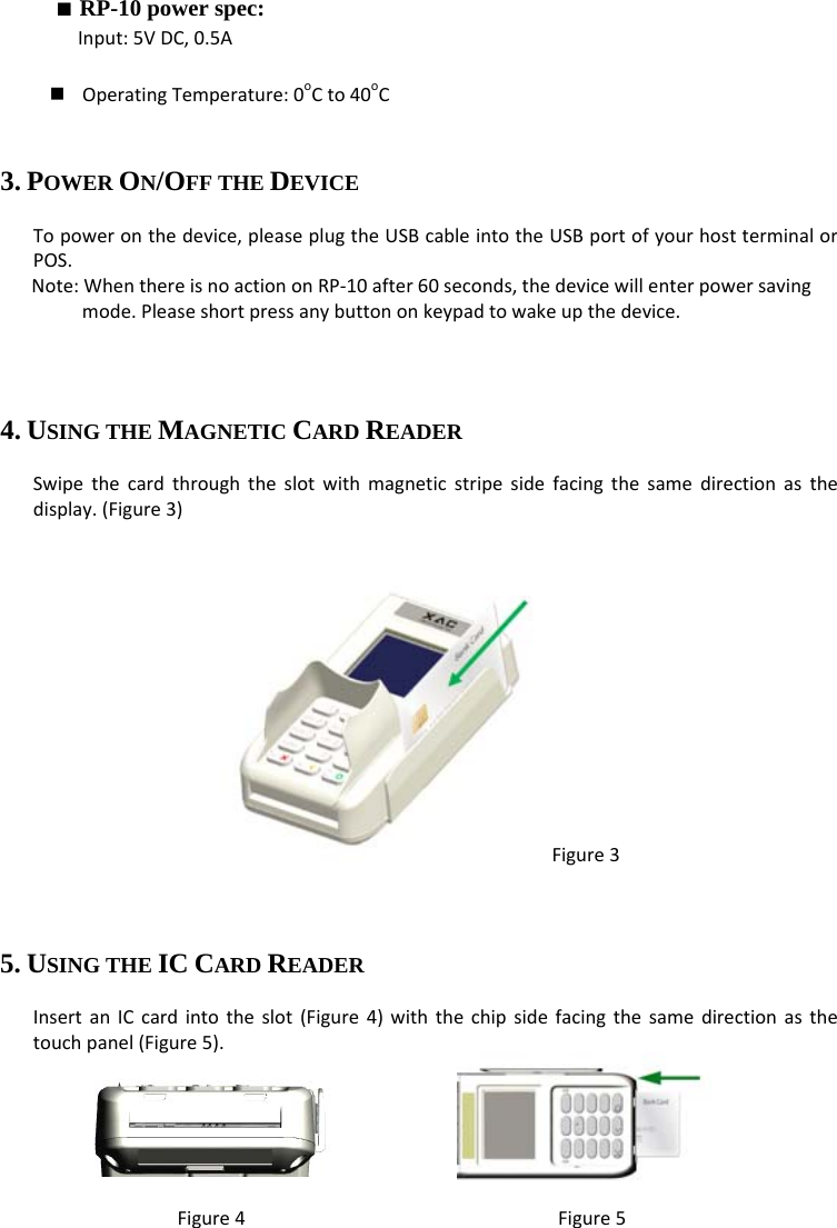■ RP-10 power spec: Input:5VDC,0.5A OperatingTemperature:0oCto40oC3. POWER ON/OFF THE DEVICE Topoweronthedevice,pleaseplugtheUSBcableintotheUSBportofyourhostterminalorPOS.Note:WhenthereisnoactiononRP‐10after60seconds,thedevicewillenterpowersavingmode.Pleaseshortpressanybuttononkeypadtowakeupthedevice.  4. USING THE MAGNETIC CARD READER Swipethecardthroughtheslotwithmagneticstripesidefacingthesamedirectionasthedisplay.(Figure3) Figure3  5. USING THE IC CARD READER InsertanICcardintotheslot(Figure4)withthechipsidefacingthesamedirectionasthetouchpanel(Figure5).        Figure4Figure5