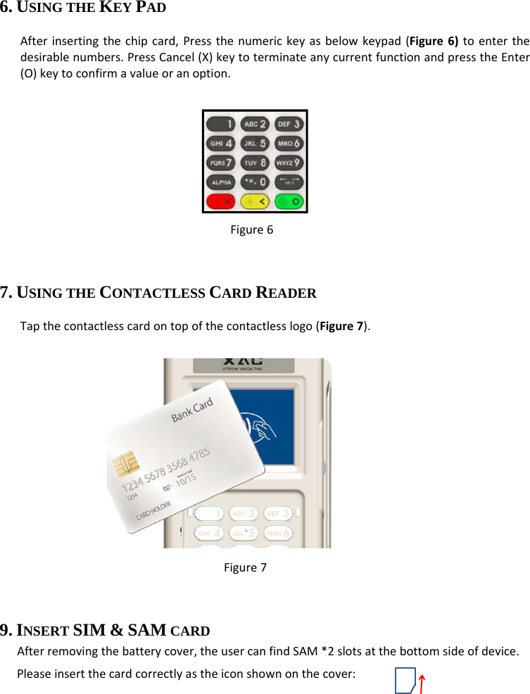 6. USING THE KEY PAD Afterinsertingthechipcard,Pressthenumerickeyasbelowkeypad(Figure6)toenterthedesirablenumbers.PressCancel(X)keytoterminateanycurrentfunctionandpresstheEnter(O)keytoconfirmavalueoranoption.  Figure6 7. USING THE CONTACTLESS CARD READER Tapthecontactlesscardontopofthecontactlesslogo(Figure7).  Figure7 9. INSERT SIM &amp; SAM CARD   Afterremovingthebatterycover,theusercanfindSAM*2slotsatthebottomsideofdevice.Pleaseinsertthecardcorrectlyastheiconshownonthecover: