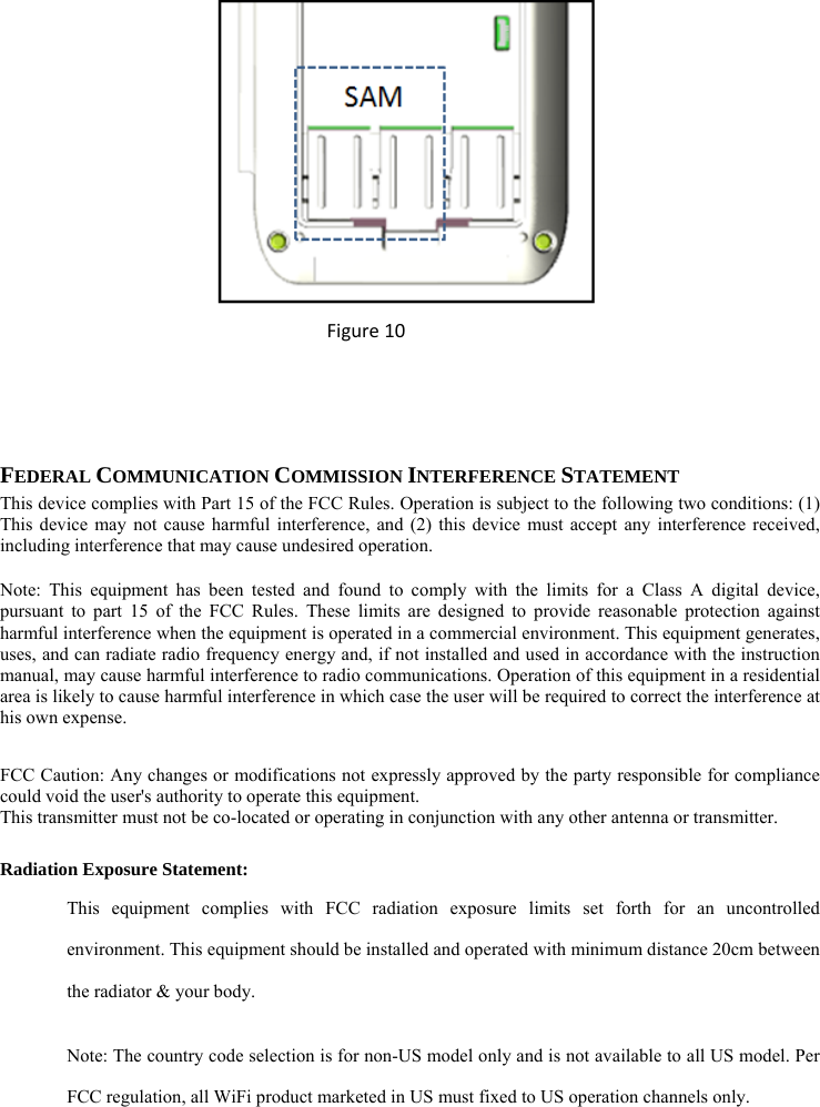  Figure10   FEDERAL COMMUNICATION COMMISSION INTERFERENCE STATEMENT This device complies with Part 15 of the FCC Rules. Operation is subject to the following two conditions: (1) This device may not cause harmful interference, and (2) this device must accept any interference received, including interference that may cause undesired operation. Note: This equipment has been tested and found to comply with the limits for a Class A digital device, pursuant to part 15 of the FCC Rules. These limits are designed to provide reasonable protection against harmful interference when the equipment is operated in a commercial environment. This equipment generates, uses, and can radiate radio frequency energy and, if not installed and used in accordance with the instruction manual, may cause harmful interference to radio communications. Operation of this equipment in a residential area is likely to cause harmful interference in which case the user will be required to correct the interference at his own expense.  FCC Caution: Any changes or modifications not expressly approved by the party responsible for compliance could void the user&apos;s authority to operate this equipment. This transmitter must not be co-located or operating in conjunction with any other antenna or transmitter. Radiation Exposure Statement: This equipment complies with FCC radiation exposure limits set forth for an uncontrolled environment. This equipment should be installed and operated with minimum distance 20cm between the radiator &amp; your body. Note: The country code selection is for non-US model only and is not available to all US model. Per FCC regulation, all WiFi product marketed in US must fixed to US operation channels only.      