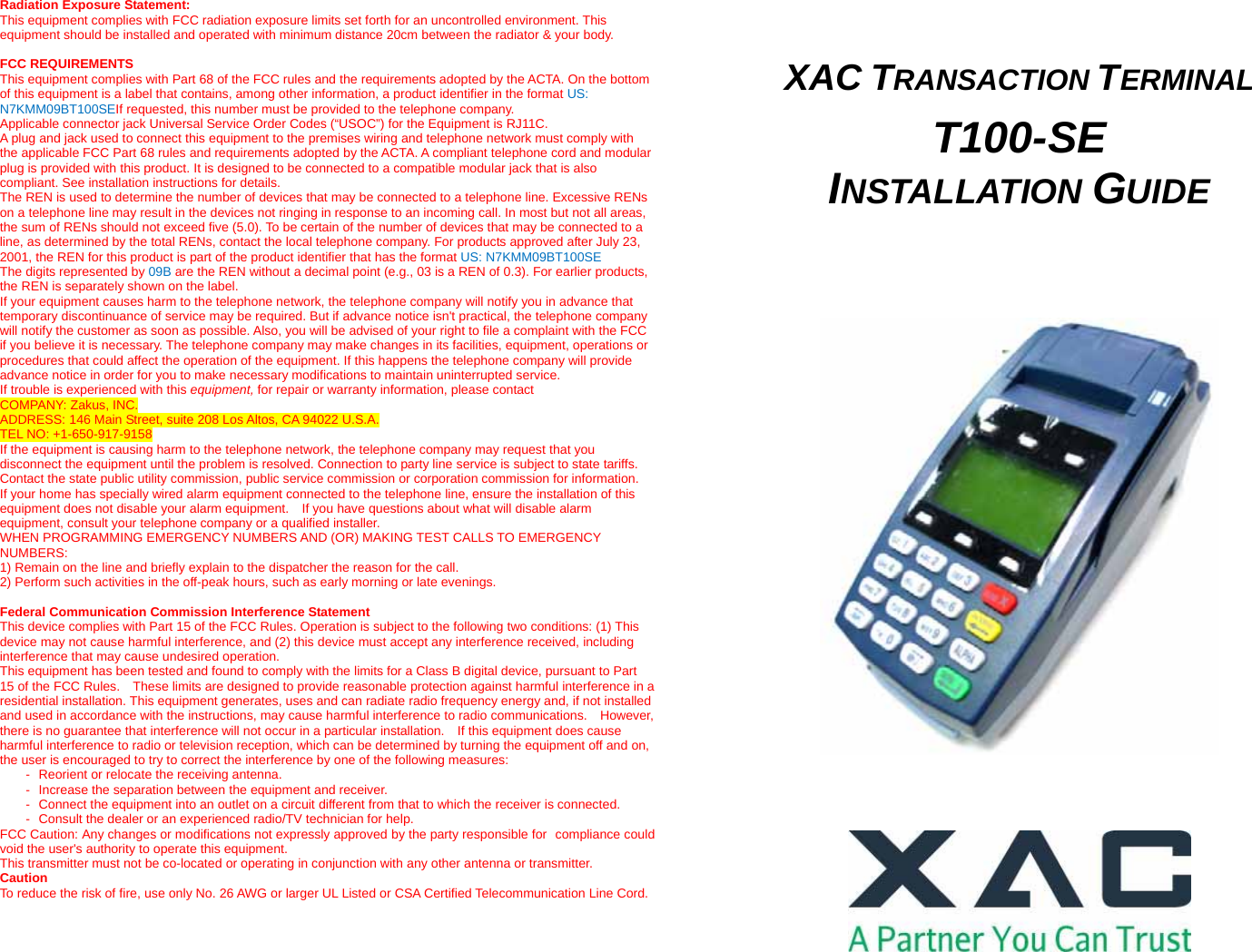  Radiation Exposure Statement: This equipment complies with FCC radiation exposure limits set forth for an uncontrolled environment. This equipment should be installed and operated with minimum distance 20cm between the radiator &amp; your body.  FCC REQUIREMENTS This equipment complies with Part 68 of the FCC rules and the requirements adopted by the ACTA. On the bottom of this equipment is a label that contains, among other information, a product identifier in the format US: N7KMM09BT100SEIf requested, this number must be provided to the telephone company. Applicable connector jack Universal Service Order Codes (“USOC”) for the Equipment is RJ11C. A plug and jack used to connect this equipment to the premises wiring and telephone network must comply with the applicable FCC Part 68 rules and requirements adopted by the ACTA. A compliant telephone cord and modular plug is provided with this product. It is designed to be connected to a compatible modular jack that is also compliant. See installation instructions for details. The REN is used to determine the number of devices that may be connected to a telephone line. Excessive RENs on a telephone line may result in the devices not ringing in response to an incoming call. In most but not all areas, the sum of RENs should not exceed five (5.0). To be certain of the number of devices that may be connected to a line, as determined by the total RENs, contact the local telephone company. For products approved after July 23, 2001, the REN for this product is part of the product identifier that has the format US: N7KMM09BT100SE The digits represented by 09B are the REN without a decimal point (e.g., 03 is a REN of 0.3). For earlier products, the REN is separately shown on the label. If your equipment causes harm to the telephone network, the telephone company will notify you in advance that temporary discontinuance of service may be required. But if advance notice isn&apos;t practical, the telephone company will notify the customer as soon as possible. Also, you will be advised of your right to file a complaint with the FCC if you believe it is necessary. The telephone company may make changes in its facilities, equipment, operations or procedures that could affect the operation of the equipment. If this happens the telephone company will provide advance notice in order for you to make necessary modifications to maintain uninterrupted service. If trouble is experienced with this equipment, for repair or warranty information, please contact COMPANY: Zakus, INC. ADDRESS: 146 Main Street, suite 208 Los Altos, CA 94022 U.S.A. TEL NO: +1-650-917-9158 If the equipment is causing harm to the telephone network, the telephone company may request that you disconnect the equipment until the problem is resolved. Connection to party line service is subject to state tariffs. Contact the state public utility commission, public service commission or corporation commission for information. If your home has specially wired alarm equipment connected to the telephone line, ensure the installation of this equipment does not disable your alarm equipment.    If you have questions about what will disable alarm equipment, consult your telephone company or a qualified installer. WHEN PROGRAMMING EMERGENCY NUMBERS AND (OR) MAKING TEST CALLS TO EMERGENCY NUMBERS: 1) Remain on the line and briefly explain to the dispatcher the reason for the call. 2) Perform such activities in the off-peak hours, such as early morning or late evenings.  Federal Communication Commission Interference Statement This device complies with Part 15 of the FCC Rules. Operation is subject to the following two conditions: (1) This device may not cause harmful interference, and (2) this device must accept any interference received, including interference that may cause undesired operation. This equipment has been tested and found to comply with the limits for a Class B digital device, pursuant to Part 15 of the FCC Rules.    These limits are designed to provide reasonable protection against harmful interference in a residential installation. This equipment generates, uses and can radiate radio frequency energy and, if not installed and used in accordance with the instructions, may cause harmful interference to radio communications.    However, there is no guarantee that interference will not occur in a particular installation.    If this equipment does cause harmful interference to radio or television reception, which can be determined by turning the equipment off and on, the user is encouraged to try to correct the interference by one of the following measures: -  Reorient or relocate the receiving antenna. -  Increase the separation between the equipment and receiver. -  Connect the equipment into an outlet on a circuit different from that to which the receiver is connected. -  Consult the dealer or an experienced radio/TV technician for help. FCC Caution: Any changes or modifications not expressly approved by the party responsible for compliance could void the user&apos;s authority to operate this equipment. This transmitter must not be co-located or operating in conjunction with any other antenna or transmitter. Caution To reduce the risk of fire, use only No. 26 AWG or larger UL Listed or CSA Certified Telecommunication Line Cord.       XAC TRANSACTION TERMINAL  T100-SE INSTALLATION GUIDE          