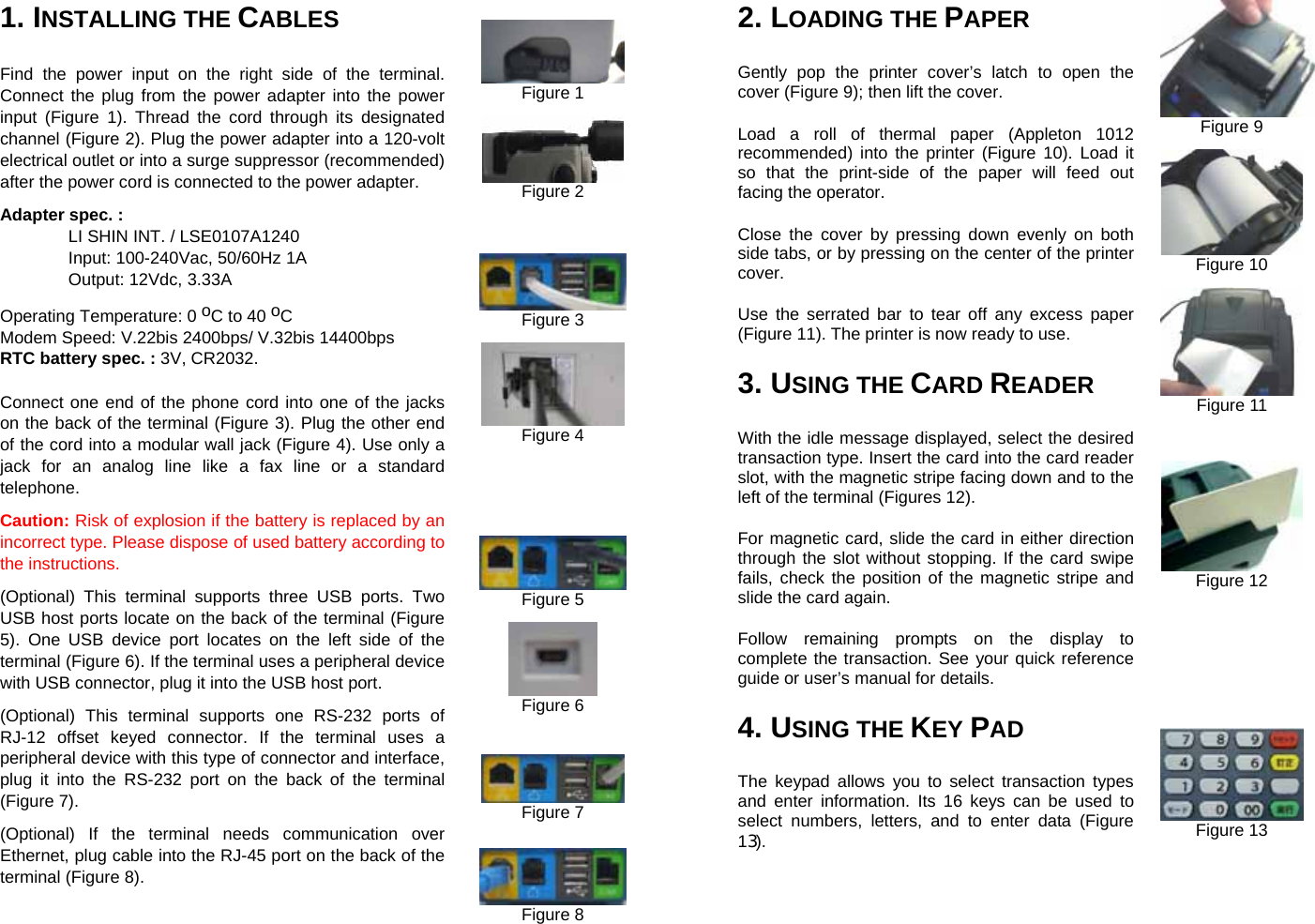  2. LOADING THE PAPER   Gently pop the printer cover’s latch to open the cover (Figure 9); then lift the cover. Load a roll of thermal paper (Appleton 1012 recommended) into the printer (Figure 10). Load it so that the print-side of the paper will feed out facing the operator. Close the cover by pressing down evenly on both side tabs, or by pressing on the center of the printer cover. Use the serrated bar to tear off any excess paper (Figure 11). The printer is now ready to use. 3. USING THE CARD READER With the idle message displayed, select the desired transaction type. Insert the card into the card reader slot, with the magnetic stripe facing down and to the left of the terminal (Figures 12). For magnetic card, slide the card in either direction through the slot without stopping. If the card swipe fails, check the position of the magnetic stripe and slide the card again. Follow remaining prompts on the display to complete the transaction. See your quick reference guide or user’s manual for details. 4. USING THE KEY PAD The keypad allows you to select transaction types and enter information. Its 16 keys can be used to select numbers, letters, and to enter data (Figure 13). Figure 9  Figure 10  Figure 11     Figure 12         Figure 13 1. INSTALLING THE CABLES   Find the power input on the right side of the terminal. Connect the plug from the power adapter into the power input (Figure 1). Thread the cord through its designated channel (Figure 2). Plug the power adapter into a 120-volt electrical outlet or into a surge suppressor (recommended) after the power cord is connected to the power adapter. Adapter spec. :    LI SHIN INT. / LSE0107A1240  Input: 100-240Vac, 50/60Hz 1A    Output: 12Vdc, 3.33A Operating Temperature: 0 oC to 40 oC Modem Speed: V.22bis 2400bps/ V.32bis 14400bps RTC battery spec. : 3V, CR2032. Connect one end of the phone cord into one of the jacks on the back of the terminal (Figure 3). Plug the other end of the cord into a modular wall jack (Figure 4). Use only a jack for an analog line like a fax line or a standard telephone. Caution: Risk of explosion if the battery is replaced by an incorrect type. Please dispose of used battery according to the instructions. (Optional) This terminal supports three USB ports. Two USB host ports locate on the back of the terminal (Figure 5). One USB device port locates on the left side of the terminal (Figure 6). If the terminal uses a peripheral device with USB connector, plug it into the USB host port. (Optional) This terminal supports one RS-232 ports of RJ-12 offset keyed connector. If the terminal uses a peripheral device with this type of connector and interface, plug it into the RS-232 port on the back of the terminal (Figure 7).   (Optional) If the terminal needs communication over Ethernet, plug cable into the RJ-45 port on the back of the terminal (Figure 8).   Figure 1   Figure 2      Figure 3   Figure 4         Figure 5   Figure 6     Figure 7    Figure 8 