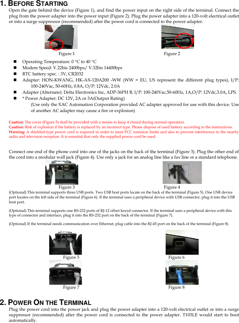 1. BEFORE STARTING   Open the gate behind the device (Figure 1), and find the power input on the right side of the terminal. Connect the plug from the power adapter into the power input (Figure 2). Plug the power adapter into a 120-volt electrical outlet or into a surge suppressor (recommended) after the power cord is connected to the power adapter.                         Figure 1                                                                     Figure 2  Operating Temperature: 0 C to 40 C  Modem Speed: V.22bis 2400bps/ V.32bis 14400bps  RTC battery spec. : 3V, CR2032  Adapter:  HON-KWANG,  HK-AX-120A200  -WW  (WW  =  EU,  US  represent  the  different  plug  types),  I/P: 100-240Vac, 50-60Hz, 0.8A, O/P: 12Vdc, 2.0A  Adapter (Alternate): Delta Electronics Inc, ADP-36PH B, I/P: 100-240Vac,50-60Hz, 1A,O/P: 12Vdc,3.0A, LPS.  * Power Adapter: DC 12V, 2A or 3A(Output Rating)   (Use only the XAC Automation Corporation provided AC adapter approved for use with this device. Use of another AC adapter may cause a fire or explosion)  Caution: The cover (Figure 5) shall be provided with a means to keep it closed during normal operation. Caution: Risk of explosion if the battery is replaced by an incorrect type. Please dispose of used battery according to the instructions.   Warning: A shielded-type power cord is required in order to meet FCC emission limits and also to prevent interference to the nearby radio and television reception. It is essential that only the supplied power cord be used.  Connect one end of the phone cord into one of the jacks on the back of the terminal (Figure 3). Plug the other end of the cord into a modular wall jack (Figure 4). Use only a jack for an analog line like a fax line or a standard telephone.                         Figure 3                                                                              Figure 4 (Optional) This terminal supports three USB ports. Two USB host ports locate on the back of the terminal (Figure 5). One USB device port locates on the left side of the terminal (Figure 6). If the terminal uses a peripheral device with USB connector, plug it into the USB host port. (Optional) This terminal supports one RS-232 ports of RJ-12 offset keyed connector. If the terminal uses a peripheral device with this type of connector and interface, plug it into the RS-232 port on the back of the terminal (Figure 7).   (Optional) If the terminal needs communication over Ethernet, plug cable into the RJ-45 port on the back of the terminal (Figure 8).                                                         Figure 5                                                                                Figure 6                                                   Figure 7                                                                                Figure 8 2. POWER ON THE TERMINAL   Plug the power cord into the power jack and plug the power adapter into a 120-volt electrical outlet or into a surge suppressor  (recommended) after the  power  cord  is  connected  to  the  power  adapter.  T103LE  would  start  to  boot automatically.      