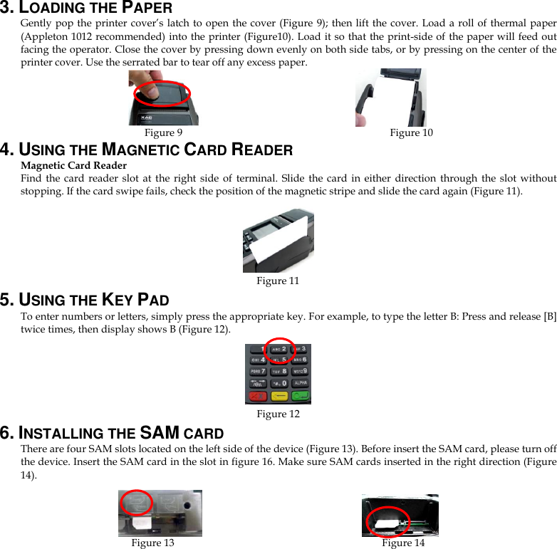 3. LOADING THE PAPER Gently pop the printer cover’s latch to open the cover  (Figure 9); then lift the cover. Load a roll of  thermal paper (Appleton 1012 recommended) into the printer (Figure10). Load it so that the print-side of the paper will feed out facing the operator. Close the cover by pressing down evenly on both side tabs, or by pressing on the center of the printer cover. Use the serrated bar to tear off any excess paper.                          Figure 9                                                                                Figure 10 4. USING THE MAGNETIC CARD READER Magnetic Card Reader Find  the card reader slot  at  the  right  side  of  terminal.  Slide  the  card  in  either  direction through the  slot  without stopping. If the card swipe fails, check the position of the magnetic stripe and slide the card again (Figure 11).                                    Figure 11                       5. USING THE KEY PAD To enter numbers or letters, simply press the appropriate key. For example, to type the letter B: Press and release [B] twice times, then display shows B (Figure 12).    Figure 12 6. INSTALLING THE SAM CARD There are four SAM slots located on the left side of the device (Figure 13). Before insert the SAM card, please turn off the device. Insert the SAM card in the slot in figure 16. Make sure SAM cards inserted in the right direction (Figure 14).                     Figure 13                                                                                Figure 14                  