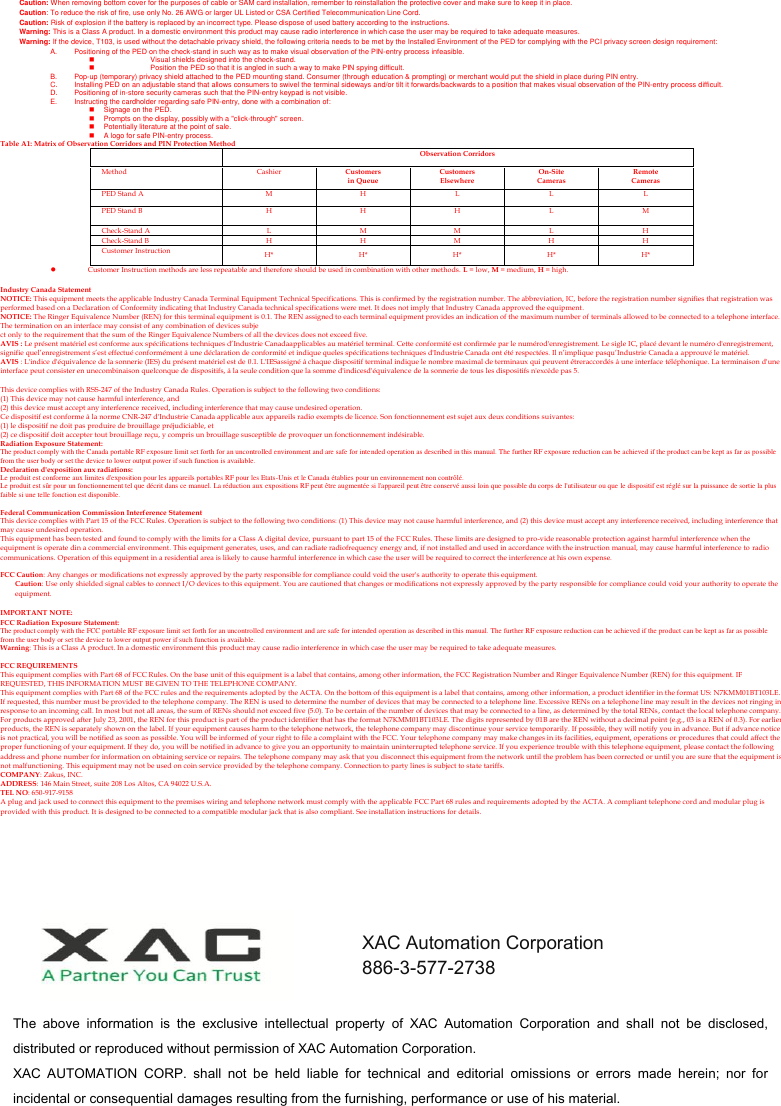  Caution: When removing bottom cover for the purposes of cable or SAM card installation, remember to reinstallation the protective cover and make sure to keep it in place. Caution: To reduce the risk of fire, use only No. 26 AWG or larger UL Listed or CSA Certified Telecommunication Line Cord. Caution: Risk of explosion if the battery is replaced by an incorrect type. Please dispose of used battery according to the instructions. Warning: This is a Class A product. In a domestic environment this product may cause radio interference in which case the user may be required to take adequate measures. Warning: If the device, T103, is used without the detachable privacy shield, the following criteria needs to be met by the Installed Environment of the PED for complying with the PCI privacy screen design requirement: A.  Positioning of the PED on the check-stand in such way as to make visual observation of the PIN-entry process infeasible.   Visual shields designed into the check-stand.   Position the PED so that it is angled in such a way to make PIN spying difficult. B.  Pop-up (temporary) privacy shield attached to the PED mounting stand. Consumer (through education &amp; prompting) or merchant would put the shield in place during PIN entry. C.  Installing PED on an adjustable stand that allows consumers to swivel the terminal sideways and/or tilt it forwards/backwards to a position that makes visual observation of the PIN-entry process difficult. D.  Positioning of in-store security cameras such that the PIN-entry keypad is not visible. E.  Instructing the cardholder regarding safe PIN-entry, done with a combination of:   Signage on the PED.   Prompts on the display, possibly with a &quot;click-through&quot; screen.   Potentially literature at the point of sale.   A logo for safe PIN-entry process. Table A1: Matrix of Observation Corridors and PIN Protection Method  Observation Corridors Method Cashier Customers in Queue Customers Elsewhere On-Site Cameras Remote Cameras PED Stand A M H L L L PED Stand B H H H L M Check-Stand A L M M L H Check-Stand B H H M H H Customer Instruction H* H* H* H* H*  Customer Instruction methods are less repeatable and therefore should be used in combination with other methods.  L = low, M = medium, H = high.  Industry Canada Statement NOTICE: This equipment meets the applicable Industry Canada Terminal Equipment Technical Specifications. This is confirmed by the registration number. The abbreviation, IC, before the registration number signifies that registration was performed based on a Declaration of Conformity indicating that Industry Canada technical specifications were met. It does not imply that Industry Canada approved the equipment. NOTICE: The Ringer Equivalence Number (REN) for this terminal equipment is 0.1. The REN assigned to each terminal equipment provides an indication of the maximum number of terminals allowed to be connected to a telephone interface. The termination on an interface may consist of any combination of devices subje ct only to the requirement that the sum of the Ringer Equivalence Numbers of all the devices does not exceed five. AVIS : Le présent matériel est conforme aux spécifications techniques d’Industrie Canadaapplicables au matériel terminal. Cette conformité est confirmée par le numérod&apos;enregistrement. Le sigle IC, placé devant le numéro d&apos;enregistrement, signifie quel’enregistrement s’est effectué conformément à une déclaration de conformité et indique queles spécifications techniques d&apos;Industrie Canada ont été respectées. Il n’implique pasqu’Industrie Canada a approuvé le matériel. AVIS : L&apos;indice d&apos;équivalence de la sonnerie (IES) du présent matériel est de 0.1. L&apos;IESassigné à chaque dispositif terminal indique le nombre maximal de terminaux qui peuvent êtreraccordés à une interface téléphonique. La terminaison d&apos;une interface peut consister en unecombinaison quelconque de dispositifs, à la seule condition que la somme d&apos;indicesd&apos;équivalenc e de la sonnerie de tous les dispositifs n&apos;excède pas 5.  This device complies with RSS-247 of the Industry Canada Rules. Operation is subject to the following two conditions: (1) This device may not cause harmful interference, and   (2) this device must accept any interference received, including interference that may cause undesired operation. Ce dispositif est conforme à la norme CNR-247 d&apos;Industrie Canada applicable aux appareils radio exempts de licence. Son fonctionnement est sujet aux deux conditions suivantes:   (1) le dispositif ne doit pas produire de brouillage préjudiciable, et   (2) ce dispositif doit accepter tout brouillage reçu, y compris un brouillage susceptible de provoquer un fonctionnement indésirable. Radiation Exposure Statement: The product comply with the Canada portable RF exposure limit set forth for an uncontrolled environment and are safe for intended operation as described in this manual. The further RF exposure reduction can be achieved if the product can be kept as far as possible from the user body or set the device to lower output power if such function is available. Declaration d&apos;exposition aux radiations: Le produit est conforme aux limites d&apos;exposition pour les appareils portables RF pour les Etats-Unis et le Canada établies pour un environnement non contrôlé. Le produit est sûr pour un fonctionnement tel que décrit dans ce manuel. La réduction aux expositions RF peut être augmentée si l&apos;appareil peut être conservé aussi loin que possible du corps de l&apos;utilisateur ou que le dispositif est réglé sur la puissance de sortie la plus faible si une telle fonction est disponible.  Federal Communication Commission Interference Statement This device complies with Part 15 of the FCC Rules. Operation is subject to the following two conditions: (1) This device may not cause harmful interference, and (2) this device must accept any interference received, including interference that may cause undesired operation. This equipment has been tested and found to comply with the limits for a Class A digital device, pursuant to part 15 of the FCC Rules. These limits are designed to pro-vide reasonable protection against harmful interference when the equipment is operate din a commercial environment. This equipment generates, uses, and can radiate radiofrequency energy and,  if not installed and used in accordance with the instruction manual, may cause harmful interference to radio communications. Operation of this equipment in a residential area is likely to cause harmful interference in which case the user will be required to correct the interference at his own expense.  FCC Caution: Any changes or modifications not expressly approved by the party responsible for compliance could void the user&apos;s authority to operate this equipment. Caution: Use only shielded signal cables to connect I/O devices to this equipment. You are cautioned that changes or modifications not expressly approved by the party responsible for compliance could void your authority to operate the equipment.  IMPORTANT NOTE: FCC Radiation Exposure Statement: The product comply with the FCC portable RF exposure limit set forth for an uncontrolled environment and are safe for intended operation as described in this manual. The further RF exposure reduction can be achieved if the product can be kept as far as possible from the user body or set the device to lower output power if such function is available. Warning: This is a Class A product. In a domestic environment this product may cause radio interference in which case the user may be required to take adequate measures.  FCC REQUIREMENTS This equipment complies with Part 68 of FCC Rules. On the base unit of this equipment is a label that contains, among other information, the FCC Registration Number and Ringer Equivalence Number (REN) for this equipment. IF REQUESTED, THIS INFORMATION MUST BE GIVEN TO THE TELEPHONE COMPANY. This equipment complies with Part 68 of the FCC rules and the requirements adopted by the ACTA. On the bottom of this equipment is a label that contains, among other information, a product identifier in the format US: N7KMM01BT103LE. If requested, this number must be provided to the telephone company. The REN is used to determine the number of devices that may be connected to a telephone line. Excessive RENs on a telephone line may result in the devices not ringing in response to an incoming call. In most but not all areas, the sum of RENs should not exceed five (5.0). To be certain of the number of devices that may be connected to a line, as determined by the total RENs, contact the local telephone company. For products approved after July 23, 2001, the REN for this product is part of the product identifier that has the format N7KMM01BT103LE. The digits represented by 01B are the REN without a decimal point (e.g., 03 is a REN of 0.3). For earlier products, the REN is separately shown on the label. If your equipment causes harm to the telephone network, the telephone company may discontinue your service temporarily. If possible, they will notify you in advance. But if advance notice is not practical, you will be notified as soon as possible. You will be informed of your right to file a complaint with the FCC. Your telephone company may make changes in its facilities, equipment, operations or procedures that could affect the proper functioning of your equipment. If they do, you will be notified in advance to give you an opportunity to maintain uninterrupted telephone service. If you experience trouble with this telephone equipment, please contact the following address and phone number for information on obtaining service or repairs. The telephone company may ask that you disconnect this equipment from the network until the problem has been corrected or until you are sure that the equipment is not malfunctioning. This equipment may not be used on coin service provided by the telephone company. Connection to party lines is subject to sta te tariffs. COMPANY: Zakus, INC. ADDRESS: 146 Main Street, suite 208 Los Altos, CA 94022 U.S.A. TEL NO: 650-917-9158 A plug and jack used to connect this equipment to the premises wiring and telephone network must comply with the applicable FCC Part 68 rules and requirements adopted by the ACTA. A compliant telephone cord and modular plug is provided with this product. It is designed to be connected to a compatible modular jack that is also compliant. See installat ion instructions for details.  The  above  information  is  the  exclusive  intellectual  property  of  XAC  Automation  Corporation  and  shall  not  be  disclosed, distributed or reproduced without permission of XAC Automation Corporation.         XAC  AUTOMATION  CORP.  shall  not  be  held  liable  for  technical  and  editorial  omissions  or  errors  made  herein;  nor  for incidental or consequential damages resulting from the furnishing, performance or use of his material. XAC Automation Corporation 886-3-577-2738 www.xac.com.tw 