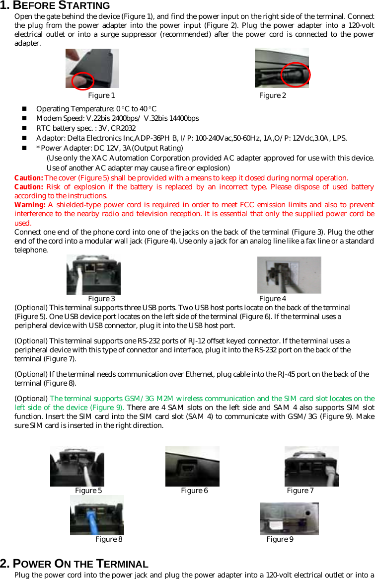 1. BEFORE STARTING   Open the gate behind the device (Figure 1), and find the power input on the right side of the terminal. Connect the plug from the power adapter into the power input (Figure 2). Plug the power adapter into a 120-volt electrical outlet or into a surge suppressor (recommended) after the power cord is connected to the power adapter.                         Figure 1                                        Figure 2  Operating Temperature: 0 °C to 40 °C  Modem Speed: V.22bis 2400bps/ V.32bis 14400bps  RTC battery spec. : 3V, CR2032  Adaptor: Delta Electronics Inc,ADP-36PH B, I/P: 100-240Vac,50-60Hz, 1A,O/P: 12Vdc,3.0A, LPS.  * Power Adapter: DC 12V, 3A(Output Rating)   (Use only the XAC Automation Corporation provided AC adapter approved for use with this device. Use of another AC adapter may cause a fire or explosion) Caution: The cover (Figure 5) shall be provided with a means to keep it closed during normal operation. Caution:  Risk of explosion if the battery is replaced by an incorrect type. Please dispose of used battery according to the instructions.   Warning: A shielded-type power cord is required in order to meet FCC emission limits and also to prevent interference to the nearby radio and television reception. It is essential that only the supplied power cord be used. Connect one end of the phone cord into one of the jacks on the back of the terminal (Figure 3). Plug the other end of the cord into a modular wall jack (Figure 4). Use only a jack for an analog line like a fax line or a standard telephone.                         Figure 3                                        Figure 4 (Optional) This terminal supports three USB ports. Two USB host ports locate on the back of the terminal (Figure 5). One USB device port locates on the left side of the terminal (Figure 6). If the terminal uses a peripheral device with USB connector, plug it into the USB host port. (Optional) This terminal supports one RS-232 ports of RJ-12 offset keyed connector. If the terminal uses a peripheral device with this type of connector and interface, plug it into the RS-232 port on the back of the terminal (Figure 7).   (Optional) If the terminal needs communication over Ethernet, plug cable into the RJ-45 port on the back of the terminal (Figure 8). (Optional) The terminal supports GSM/3G M2M wireless communication and the SIM card slot locates on the left side of the device (Figure 9). There are 4 SAM slots on the left side and SAM 4 also supports SIM slot function. Insert the SIM card into the SIM card slot (SAM 4) to communicate with GSM/3G (Figure 9). Make sure SIM card is inserted in the right direction.                                    Figure 5                      Figure 6                      Figure 7                         Figure 8                                        Figure 9 2. POWER ON THE TERMINAL   Plug the power cord into the power jack and plug the power adapter into a 120-volt electrical outlet or into a 