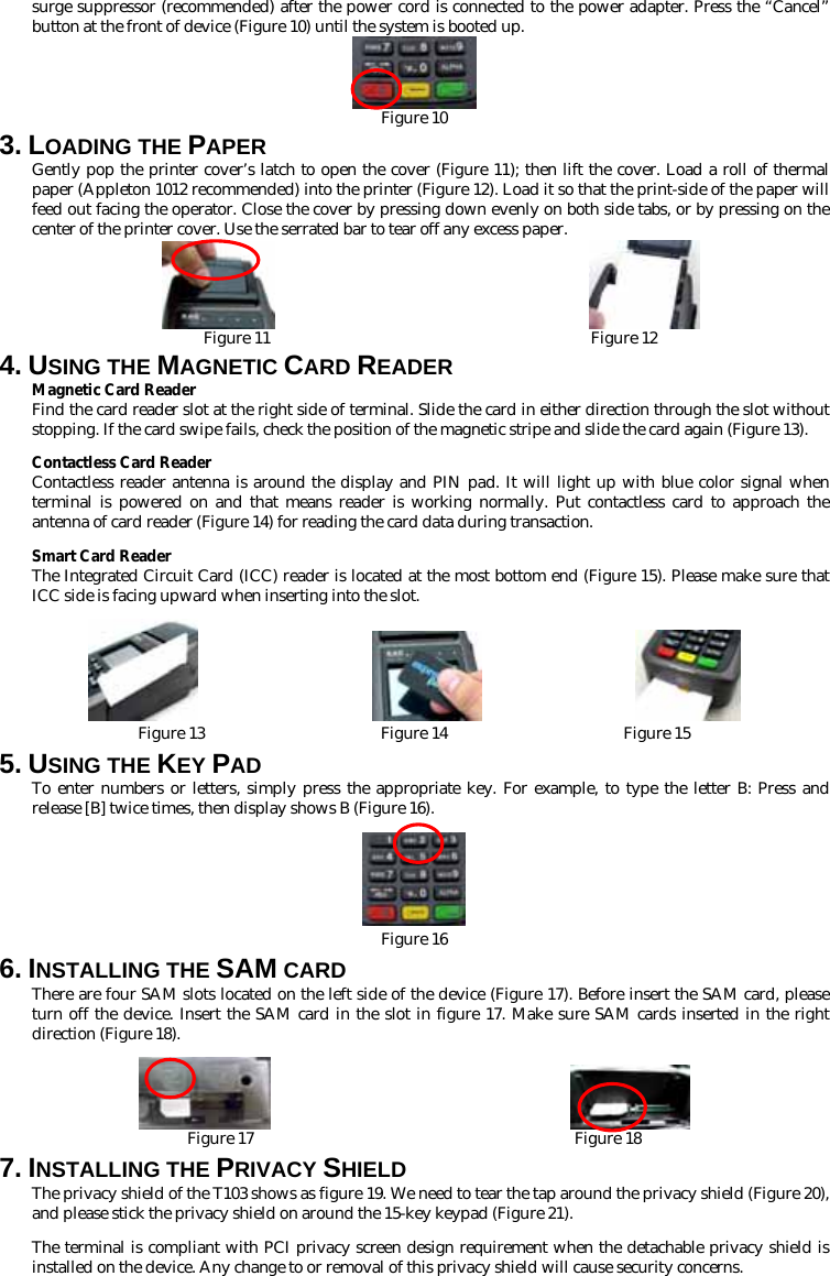 surge suppressor (recommended) after the power cord is connected to the power adapter. Press the “Cancel” button at the front of device (Figure 10) until the system is booted up.  Figure 10 3. LOADING THE PAPER Gently pop the printer cover’s latch to open the cover (Figure 11); then lift the cover. Load a roll of thermal paper (Appleton 1012 recommended) into the printer (Figure 12). Load it so that the print-side of the paper will feed out facing the operator. Close the cover by pressing down evenly on both side tabs, or by pressing on the center of the printer cover. Use the serrated bar to tear off any excess paper.                          Figure 11                                        Figure 12 4. USING THE MAGNETIC CARD READER Magnetic Card Reader Find the card reader slot at the right side of terminal. Slide the card in either direction through the slot without stopping. If the card swipe fails, check the position of the magnetic stripe and slide the card again (Figure 13).   Contactless Card Reader Contactless reader antenna is around the display and PIN pad. It will light up with blue color signal when terminal is powered on and that means reader is working normally. Put contactless card to approach the antenna of card reader (Figure 14) for reading the card data during transaction. Smart Card Reader The Integrated Circuit Card (ICC) reader is located at the most bottom end (Figure 15). Please make sure that ICC side is facing upward when inserting into the slot.                                    Figure 13                      Figure 14                      Figure 15 5. USING THE KEY PAD To enter numbers or letters, simply press the appropriate key. For example, to type the letter B: Press and release [B] twice times, then display shows B (Figure 16).   Figure 16 6. INSTALLING THE SAM CARD There are four SAM slots located on the left side of the device (Figure 17). Before insert the SAM card, please turn off the device. Insert the SAM card in the slot in figure 17. Make sure SAM cards inserted in the right direction (Figure 18).                         Figure 17                                        Figure 18 7. INSTALLING THE PRIVACY SHIELD The privacy shield of the T103 shows as figure 19. We need to tear the tap around the privacy shield (Figure 20), and please stick the privacy shield on around the 15-key keypad (Figure 21). The terminal is compliant with PCI privacy screen design requirement when the detachable privacy shield is installed on the device. Any change to or removal of this privacy shield will cause security concerns. 