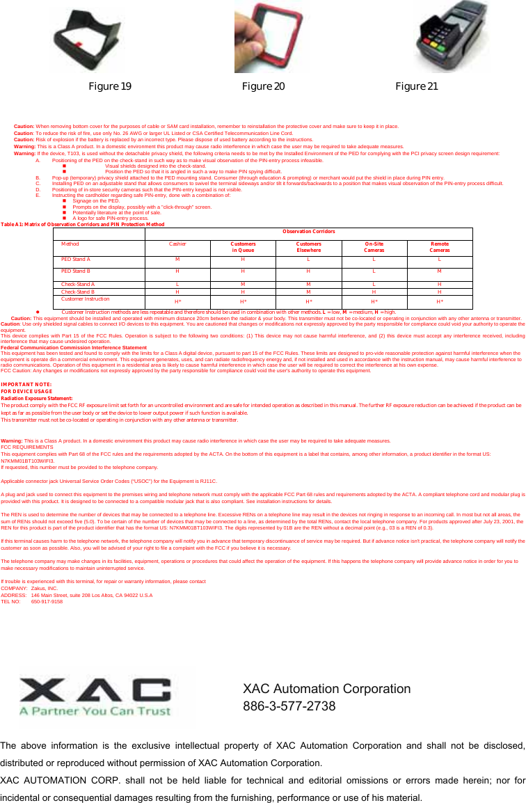                                     Figure 19                      Figure 20                      Figure 21   Caution: When removing bottom cover for the purposes of cable or SAM card installation, remember to reinstallation the protective cover and make sure to keep it in place. Caution: To reduce the risk of fire, use only No. 26 AWG or larger UL Listed or CSA Certified Telecommunication Line Cord. Caution: Risk of explosion if the battery is replaced by an incorrect type. Please dispose of used battery according to the instructions. Warning: This is a Class A product. In a domestic environment this product may cause radio interference in which case the user may be required to take adequate measures. Warning: If the device, T103, is used without the detachable privacy shield, the following criteria needs to be met by the Installed Environment of the PED for complying with the PCI privacy screen design requirement: A.  Positioning of the PED on the check-stand in such way as to make visual observation of the PIN-entry process infeasible.   Visual shields designed into the check-stand.   Position the PED so that it is angled in such a way to make PIN spying difficult. B.  Pop-up (temporary) privacy shield attached to the PED mounting stand. Consumer (through education &amp; prompting) or merchant would put the shield in place during PIN entry. C.  Installing PED on an adjustable stand that allows consumers to swivel the terminal sideways and/or tilt it forwards/backwards to a position that makes visual observation of the PIN-entry process difficult. D.  Positioning of in-store security cameras such that the PIN-entry keypad is not visible. E.  Instructing the cardholder regarding safe PIN-entry, done with a combination of:   Signage on the PED.   Prompts on the display, possibly with a &quot;click-through&quot; screen.   Potentially literature at the point of sale.   A logo for safe PIN-entry process. Table A1: Matrix of Observation Corridors and PIN Protection Method  Observation Corridors Method Cashier Customers in Queue Customers Elsewhere On-Site Cameras Remote Cameras PED Stand A  M  H  L  L  L PED Stand B  H  H  H  L  M Check-Stand A  L  M  M  L  H Check-Stand B  H H M H H Customer Instruction H* H* H* H* H* z Customer Instruction methods are less repeatable and therefore should be used in combination with other methods. L = low, M = medium, H = high. Caution: This equipment should be installed and operated with minimum distance 20cm between the radiator &amp; your body. This transmitter must not be co-located or operating in conjunction with any other antenna or transmitter. Caution: Use only shielded signal cables to connect I/O devices to this equipment. You are cautioned that changes or modifications not expressly approved by the party responsible for compliance could void your authority to operate the equipment. This device complies with Part 15 of the FCC Rules. Operation is subject to the following two conditions: (1) This device may not cause harmful interference, and (2) this device must accept any interference received, including interference that may cause undesired operation. Federal Communication Commission Interference Statement This equipment has been tested and found to comply with the limits for a Class A digital device, pursuant to part 15 of the FCC Rules. These limits are designed to pro-vide reasonable protection against harmful interference when the equipment is operate din a commercial environment. This equipment generates, uses, and can radiate radiofrequency energy and, if not installed and used in accordance with the instruction manual, may cause harmful interference to radio communications. Operation of this equipment in a residential area is likely to cause harmful interference in which case the user will be required to correct the interference at his own expense. FCC Caution: Any changes or modifications not expressly approved by the party responsible for compliance could void the user&apos;s authority to operate this equipment.  IMPORTANT NOTE: FOR DEVICE USAGE Radiation Exposure Statement:  The product comply with the FCC RF exposure limit set forth for an uncontrolled environment and are safe for intended operation as described in this manual. The further RF exposure reduction can be achieved if the product can be kept as far as possible from the user body or set the device to lower output power if such function is available. This transmitter must not be co-located or operating in conjunction with any other antenna or transmitter.   Warning: This is a Class A product. In a domestic environment this product may cause radio interference in which case the user may be required to take adequate measures. FCC REQUIREMENTS This equipment complies with Part 68 of the FCC rules and the requirements adopted by the ACTA. On the bottom of this equipment is a label that contains, among other information, a product identifier in the format US: N7KMM01BT103WIFI3. If requested, this number must be provided to the telephone company.  Applicable connector jack Universal Service Order Codes (“USOC”) for the Equipment is RJ11C.  A plug and jack used to connect this equipment to the premises wiring and telephone network must comply with the applicable FCC Part 68 rules and requirements adopted by the ACTA. A compliant telephone cord and modular plug is provided with this product. It is designed to be connected to a compatible modular jack that is also compliant. See installation instructions for details.  The REN is used to determine the number of devices that may be connected to a telephone line. Excessive RENs on a telephone line may result in the devices not ringing in response to an incoming call. In most but not all areas, the sum of RENs should not exceed five (5.0). To be certain of the number of devices that may be connected to a line, as determined by the total RENs, contact the local telephone company. For products approved after July 23, 2001, the REN for this product is part of the product identifier that has the format US: N7KMM01BT103WIFI3. The digits represented by 01B are the REN without a decimal point (e.g., 03 is a REN of 0.3).  If this terminal causes harm to the telephone network, the telephone company will notify you in advance that temporary discontinuance of service may be required. But if advance notice isn&apos;t practical, the telephone company will notify the customer as soon as possible. Also, you will be advised of your right to file a complaint with the FCC if you believe it is necessary.  The telephone company may make changes in its facilities, equipment, operations or procedures that could affect the operation of the equipment. If this happens the telephone company will provide advance notice in order for you to make necessary modifications to maintain uninterrupted service.  If trouble is experienced with this terminal, for repair or warranty information, please contact   COMPANY: Zakus, INC. ADDRESS:  146 Main Street, suite 208 Los Altos, CA 94022 U.S.A TEL NO:  650-917-9158  The  above  information  is  the  exclusive  intellectual  property  of  XAC  Automation  Corporation  and  shall  not  be  disclosed, distributed or reproduced without permission of XAC Automation Corporation.     XAC  AUTOMATION  CORP.  shall  not  be  held  liable  for  technical  and  editorial  omissions  or  errors  made  herein;  nor  for incidental or consequential damages resulting from the furnishing, performance or use of his material. XAC Automation Corporation 886-3-577-2738 