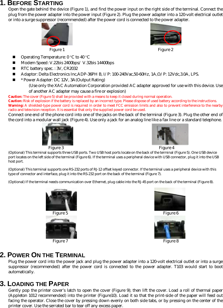 1. BEFORE STARTING   Open the gate behind the device (Figure 1), and find the power input on the right side of the terminal. Connect the plug from the power adapter into the power input (Figure 2). Plug the power adapter into a 120-volt electrical outlet or into a surge suppressor (recommended) after the power cord is connected to the power adapter.                         Figure 1                                             Figure 2  Operating Temperature: 0 °C to 40 °C  Modem Speed: V.22bis 2400bps/ V.32bis 14400bps  RTC battery spec. : 3V, CR2032  Adaptor: Delta Electronics Inc,ADP-36PH B, I/P: 100-240Vac,50-60Hz, 1A,O/P: 12Vdc,3.0A, LPS.  * Power Adapter: DC 12V, 3A(Output Rating)   (Use only the XAC Automation Corporation provided AC adapter approved for use with this device. Use of another AC adapter may cause a fire or explosion) Caution: The cover (Figure 5) shall be provided with a means to keep it closed during normal operation. Caution: Risk of explosion if the battery is replaced by an incorrect type. Please dispose of used battery according to the instructions.  Warning: A shielded-type power cord is required in order to meet FCC emission limits and also to prevent interference to the nearby radio and television reception. It is essential that only the supplied power cord be used. Connect one end of the phone cord into one of the jacks on the back of the terminal (Figure 3). Plug the other end of the cord into a modular wall jack (Figure 4). Use only a jack for an analog line like a fax line or a standard telephone.                         Figure 3                                              Figure 4 (Optional) This terminal supports three USB ports. Two USB host ports locate on the back of the terminal (Figure 5). One USB device port locates on the left side of the terminal (Figure 6). If the terminal uses a peripheral device with USB connector, plug it into the USB host port. (Optional) This terminal supports one RS-232 ports of RJ-12 offset keyed connector. If the terminal uses a peripheral device with this type of connector and interface, plug it into the RS-232 port on the back of the terminal (Figure 7).   (Optional) If the terminal needs communication over Ethernet, plug cable into the RJ-45 port on the back of the terminal (Figure 8).                                         Figure 5                                              Figure 6                                               Figure 7                                              Figure 8 2. POWER ON THE TERMINAL   Plug the power cord into the power jack and plug the power adapter into a 120-volt electrical outlet or into a surge suppressor (recommended) after the power cord is connected to the power adapter. T103 would start to boot automatically.    3. LOADING THE PAPER Gently pop the printer cover’s latch to open the cover (Figure 9); then lift the cover. Load a roll of thermal paper (Appleton 1012 recommended) into the printer (Figure10). Load it so that the print-side of the paper will feed out facing the operator. Close the cover by pressing down evenly on both side tabs, or by pressing on the center of the printer cover. Use the serrated bar to tear off any excess paper. 