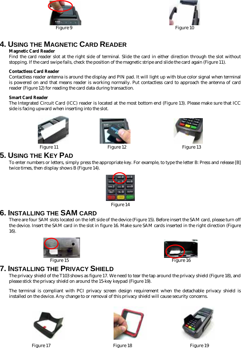                          Figure 9                                              Figure 10  4. USING THE MAGNETIC CARD READER Magnetic Card Reader Find the card reader slot at the right side of terminal. Slide the card in either direction through the slot without stopping. If the card swipe fails, check the position of the magnetic stripe and slide the card again (Figure 11).   Contactless Card Reader Contactless reader antenna is around the display and PIN pad. It will light up with blue color signal when terminal is powered on and that means reader is working normally. Put contactless card to approach the antenna of card reader (Figure 12) for reading the card data during transaction. Smart Card Reader The Integrated Circuit Card (ICC) reader is located at the most bottom end (Figure 13). Please make sure that ICC side is facing upward when inserting into the slot.                              Figure 11                      Figure 12                         Figure 13 5. USING THE KEY PAD To enter numbers or letters, simply press the appropriate key. For example, to type the letter B: Press and release [B] twice times, then display shows B (Figure 14).  Figure 14 6. INSTALLING THE SAM CARD There are four SAM slots located on the left side of the device (Figure 15). Before insert the SAM card, please turn off the device. Insert the SAM card in the slot in figure 16. Make sure SAM cards inserted in the right direction (Figure 16).                         Figure 15                                              Figure 16 7. INSTALLING THE PRIVACY SHIELD The privacy shield of the T103 shows as figure 17. We need to tear the tap around the privacy shield (Figure 18), and please stick the privacy shield on around the 15-key keypad (Figure 19). The terminal is compliant with PCI privacy screen design requirement when the detachable privacy shield is installed on the device. Any change to or removal of this privacy shield will cause security concerns.                                 Figure 17                            Figure 18                          Figure 19 