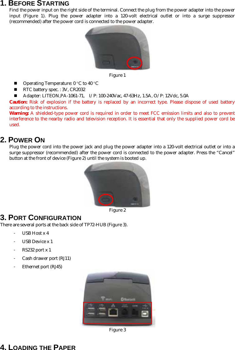 1. BEFORE STARTING   Find the power input on the right side of the terminal. Connect the plug from the power adapter into the power input (Figure 1). Plug the power adapter into a 120-volt electrical outlet or into a surge suppressor (recommended) after the power cord is connected to the power adapter.                         Figure 1                                       Operating Temperature: 0 °C to 40 °C  RTC battery spec. : 3V, CR2032  Adapter: LITEON,PA-1061-71,    I/P: 100-240Vac, 47-63Hz, 1.5A, O/P: 12Vdc, 5.0A Caution:  Risk of explosion if the battery is replaced by an incorrect type. Please dispose of used battery according to the instructions.   Warning: A shielded-type power cord is required in order to meet FCC emission limits and also to prevent interference to the nearby radio and television reception. It is essential that only the supplied power cord be used.                                                                                           2. POWER ON Plug the power cord into the power jack and plug the power adapter into a 120-volt electrical outlet or into a surge suppressor (recommended) after the power cord is connected to the power adapter. Press the “Cancel” button at the front of device (Figure 2) until the system is booted up.  Figure 2 3. PORT CONFIGURATION There are several ports at the back side of TP72-HUB (Figure 3). 󳴐 USB Host x 4 󳴐 USB Device x 1 󳴐 RS232 port x 1 󳴐 Cash drawer port (RJ11) 󳴐 Ethernet port (RJ45)  Figure 3  4. LOADING THE PAPER 
