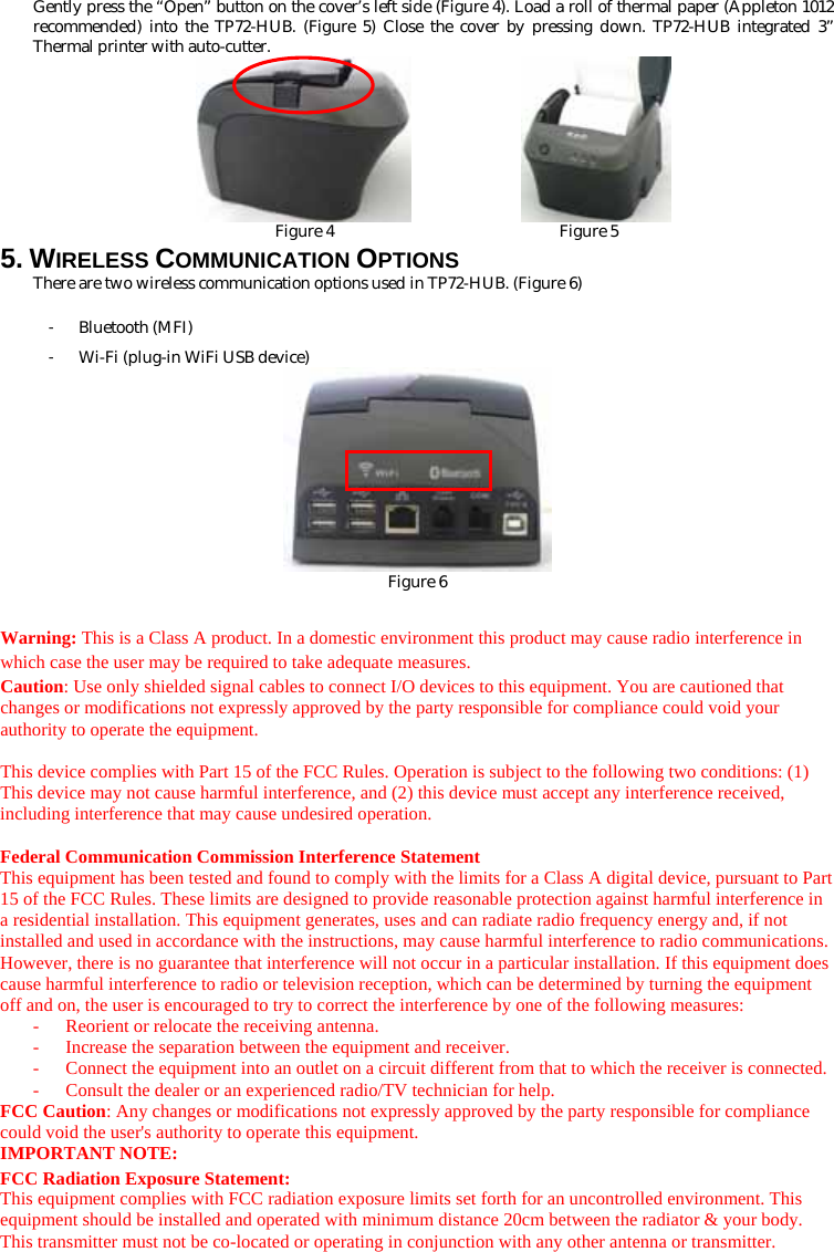 Gently press the “Open” button on the cover’s left side (Figure 4). Load a roll of thermal paper (Appleton 1012 recommended) into the TP72-HUB. (Figure 5) Close the cover by pressing down. TP72-HUB integrated 3” Thermal printer with auto-cutter.           Figure 4                            Figure 5 5. WIRELESS COMMUNICATION OPTIONS There are two wireless communication options used in TP72-HUB. (Figure 6) 󳴐 Bluetooth (MFI) 󳴐 Wi-Fi (plug-in WiFi USB device)  Figure 6  Warning: This is a Class A product. In a domestic environment this product may cause radio interference in which case the user may be required to take adequate measures. Caution: Use only shielded signal cables to connect I/O devices to this equipment. You are cautioned that changes or modifications not expressly approved by the party responsible for compliance could void your authority to operate the equipment.  This device complies with Part 15 of the FCC Rules. Operation is subject to the following two conditions: (1) This device may not cause harmful interference, and (2) this device must accept any interference received, including interference that may cause undesired operation.  Federal Communication Commission Interference Statement This equipment has been tested and found to comply with the limits for a Class A digital device, pursuant to Part 15 of the FCC Rules. These limits are designed to provide reasonable protection against harmful interference in a residential installation. This equipment generates, uses and can radiate radio frequency energy and, if not installed and used in accordance with the instructions, may cause harmful interference to radio communications. However, there is no guarantee that interference will not occur in a particular installation. If this equipment does cause harmful interference to radio or television reception, which can be determined by turning the equipment off and on, the user is encouraged to try to correct the interference by one of the following measures: -  Reorient or relocate the receiving antenna. -  Increase the separation between the equipment and receiver. -  Connect the equipment into an outlet on a circuit different from that to which the receiver is connected. -  Consult the dealer or an experienced radio/TV technician for help. FCC Caution: Any changes or modifications not expressly approved by the party responsible for compliance could void the user&apos;s authority to operate this equipment. IMPORTANT NOTE: FCC Radiation Exposure Statement: This equipment complies with FCC radiation exposure limits set forth for an uncontrolled environment. This equipment should be installed and operated with minimum distance 20cm between the radiator &amp; your body. This transmitter must not be co-located or operating in conjunction with any other antenna or transmitter. 