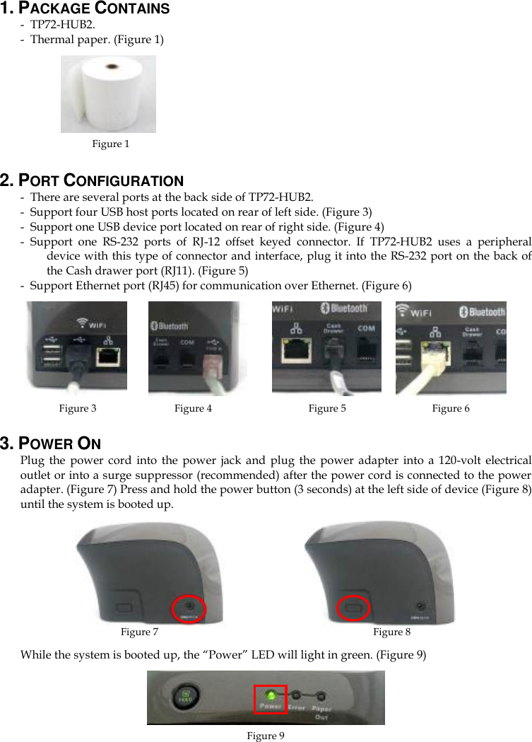 1. PACKAGE CONTAINS - TP72-HUB2. - Thermal paper. (Figure 1)               Figure 1                                                                                                                              2. PORT CONFIGURATION - There are several ports at the back side of TP72-HUB2. - Support four USB host ports located on rear of left side. (Figure 3) - Support one USB device port located on rear of right side. (Figure 4) - Support  one  RS-232  ports  of  RJ-12  offset  keyed  connector.  If  TP72-HUB2  uses  a  peripheral device with this type of connector and interface, plug it into the RS-232 port on the back of the Cash drawer port (RJ11). (Figure 5) - Support Ethernet port (RJ45) for communication over Ethernet. (Figure 6)          Figure 3        Figure 4       Figure 5      Figure 6 3. POWER ON Plug  the  power  cord  into  the  power  jack  and  plug  the  power  adapter  into  a  120-volt  electrical outlet or into a surge suppressor (recommended) after the power cord is connected to the power adapter. (Figure 7) Press and hold the power button (3 seconds) at the left side of device (Figure 8) until the system is booted up.                             Figure 7                            Figure 8 While the system is booted up, the “Power” LED will light in green. (Figure 9)  Figure 9   