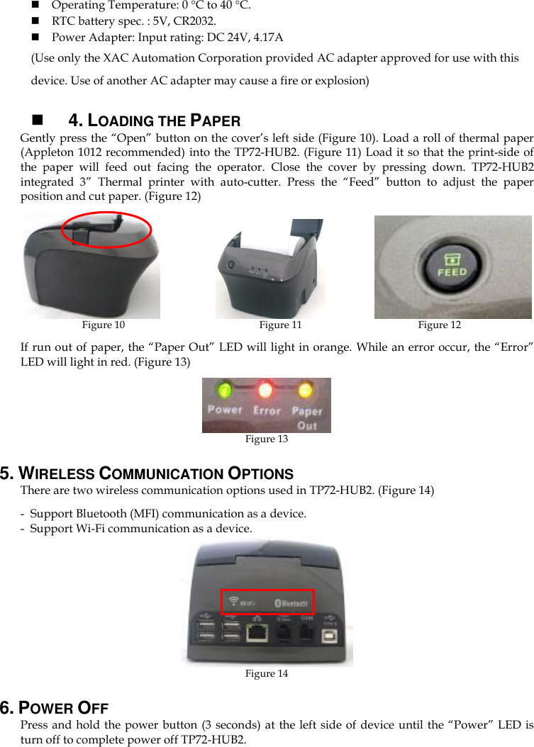  Operating Temperature: 0 C to 40 C.  RTC battery spec. : 5V, CR2032.  Power Adapter: Input rating: DC 24V, 4.17A   (Use only the XAC Automation Corporation provided AC adapter approved for use with this device. Use of another AC adapter may cause a fire or explosion)   4. LOADING THE PAPER Gently press the “Open” button on the cover’s left side (Figure 10). Load a roll of thermal paper (Appleton 1012 recommended) into the TP72-HUB2. (Figure 11) Load it so that the print-side of the  paper  will  feed  out  facing  the  operator.  Close  the  cover  by  pressing  down.  TP72-HUB2 integrated  3”  Thermal  printer  with  auto-cutter.  Press  the  “Feed”  button  to  adjust  the  paper position and cut paper. (Figure 12)               Figure 10                                                    Figure 11            Figure 12 If run out of paper, the “Paper Out” LED will light in orange. While an error occur, the “Error” LED will light in red. (Figure 13)  Figure 13 5. WIRELESS COMMUNICATION OPTIONS There are two wireless communication options used in TP72-HUB2. (Figure 14) - Support Bluetooth (MFI) communication as a device. - Support Wi-Fi communication as a device.  Figure 14 6. POWER OFF Press and hold the power button (3 seconds) at  the left side of device until the “Power” LED is turn off to complete power off TP72-HUB2.   