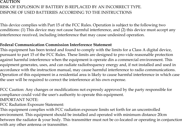 CAUTION RISK OF EXPLOSION IF BATTERY IS REPLACED BY AN INCORRECT TYPE. DISPOSE OF USED BATTERIES ACCORDING TO THE INSTRUCTIONS This device complies with Part 15 of the FCC Rules. Operation is subject to the following two conditions: (1) This device may not cause harmful interference, and (2) this device must accept any interference received, including interference that may cause undesired operation.  Federal Communication Commission Interference Statement This equipment has been tested and found to comply with the limits for a Class A digital device, pursuant to part 15 of the FCC Rules. These limits are designed to pro-vide reasonable protection against harmful interference when the equipment is operate din a commercial environment. This equipment generates, uses, and can radiate radiofrequency energy and, if not installed and used in accordance with the instruction manual, may cause harmful interference to radio communications. Operation of this equipment in a residential area is likely to cause harmful interference in which case the user will be required to correct the interference at his own expense.  FCC Caution: Any changes or modifications not expressly approved by the party responsible for compliance could void the user&apos;s authority to operate this equipment. IMPORTANT NOTE: FCC Radiation Exposure Statement: This equipment complies with FCC radiation exposure limits set forth for an uncontrolled environment. This equipment should be installed and operated with minimum distance 20cm between the radiator &amp; your body. This transmitter must not be co-located or operating in conjunction with any other antenna or transmitter.  