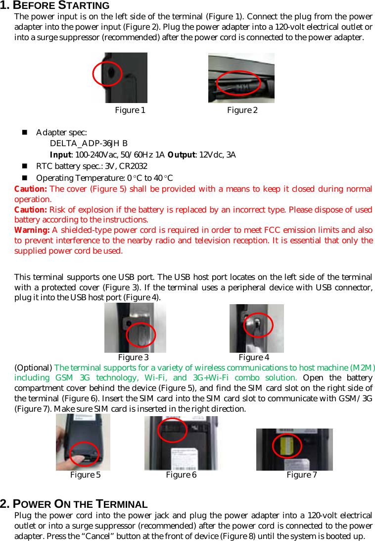 1. BEFORE STARTING   The power input is on the left side of the terminal (Figure 1). Connect the plug from the power adapter into the power input (Figure 2). Plug the power adapter into a 120-volt electrical outlet or into a surge suppressor (recommended) after the power cord is connected to the power adapter.               Figure 1                    Figure 2   Adapter spec: DELTA_ADP-36JH B Input: 100-240Vac, 50/60Hz 1A Output: 12Vdc, 3A  RTC battery spec.: 3V, CR2032  Operating Temperature: 0 °C to 40 °C Caution: The cover (Figure 5) shall be provided with a means to keep it closed during normal operation. Caution: Risk of explosion if the battery is replaced by an incorrect type. Please dispose of used battery according to the instructions.   Warning: A shielded-type power cord is required in order to meet FCC emission limits and also to prevent interference to the nearby radio and television reception. It is essential that only the supplied power cord be used.  This terminal supports one USB port. The USB host port locates on the left side of the terminal with a protected cover (Figure 3). If the terminal uses a peripheral device with USB connector, plug it into the USB host port (Figure 4).                  Figure 3                      Figure 4 (Optional) The terminal supports for a variety of wireless communications to host machine (M2M) including GSM 3G technology, Wi-Fi, and 3G+Wi-Fi combo solution. Open the battery compartment cover behind the device (Figure 5), and find the SIM card slot on the right side of the terminal (Figure 6). Insert the SIM card into the SIM card slot to communicate with GSM/3G (Figure 7). Make sure SIM card is inserted in the right direction.                    Figure 5                Figure 6                      Figure 7  2. POWER ON THE TERMINAL Plug the power cord into the power jack and plug the power adapter into a 120-volt electrical outlet or into a surge suppressor (recommended) after the power cord is connected to the power adapter. Press the “Cancel” button at the front of device (Figure 8) until the system is booted up. 