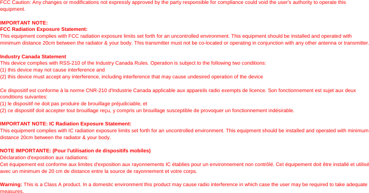 FCC Caution: Any changes or modifications not expressly approved by the party responsible for compliance could void the user&apos;s authority to operate this equipment.  IMPORTANT NOTE: FCC Radiation Exposure Statement: This equipment complies with FCC radiation exposure limits set forth for an uncontrolled environment. This equipment should be installed and operated with minimum distance 20cm between the radiator &amp; your body. This transmitter must not be co-located or operating in conjunction with any other antenna or transmitter.  Industry Canada Statement This device complies with RSS-210 of the Industry Canada Rules. Operation is subject to the following two conditions: (1) this device may not cause interference and   (2) this device must accept any interference, including interference that may cause undesired operation of the device  Ce dispositif est conforme à la norme CNR-210 d&apos;Industrie Canada applicable aux appareils radio exempts de licence. Son fonctionnement est sujet aux deux conditions suivantes:   (1) le dispositif ne doit pas produire de brouillage préjudiciable, et   (2) ce dispositif doit accepter tout brouillage reçu, y compris un brouillage susceptible de provoquer un fonctionnement indésirable.  IMPORTANT NOTE: IC Radiation Exposure Statement: This equipment complies with IC radiation exposure limits set forth for an uncontrolled environment. This equipment should be installed and operated with minimum distance 20cm between the radiator &amp; your body.  NOTE IMPORTANTE: (Pour l&apos;utilisation de dispositifs mobiles) Déclaration d&apos;exposition aux radiations: Cet équipement est conforme aux limites d&apos;exposition aux rayonnements IC établies pour un environnement non contrôlé. Cet équipement doit être installé et utilisé avec un minimum de 20 cm de distance entre la source de rayonnement et votre corps.  Warning: This is a Class A product. In a domestic environment this product may cause radio interference in which case the user may be required to take adequate measures.  