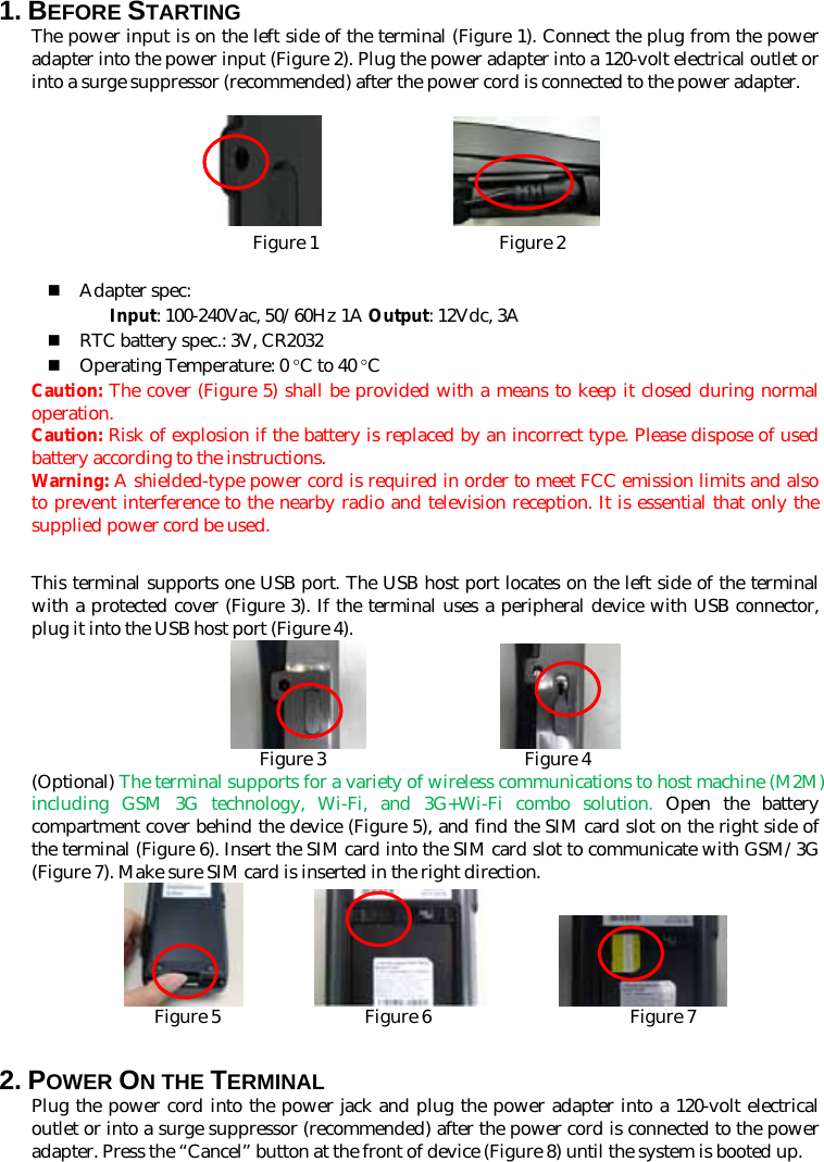 1. BEFORE STARTING   The power input is on the left side of the terminal (Figure 1). Connect the plug from the power adapter into the power input (Figure 2). Plug the power adapter into a 120-volt electrical outlet or into a surge suppressor (recommended) after the power cord is connected to the power adapter.               Figure 1                    Figure 2   Adapter spec: Input: 100-240Vac, 50/60Hz 1A Output: 12Vdc, 3A  RTC battery spec.: 3V, CR2032  Operating Temperature: 0 °C to 40 °C Caution: The cover (Figure 5) shall be provided with a means to keep it closed during normal operation. Caution: Risk of explosion if the battery is replaced by an incorrect type. Please dispose of used battery according to the instructions.   Warning: A shielded-type power cord is required in order to meet FCC emission limits and also to prevent interference to the nearby radio and television reception. It is essential that only the supplied power cord be used.  This terminal supports one USB port. The USB host port locates on the left side of the terminal with a protected cover (Figure 3). If the terminal uses a peripheral device with USB connector, plug it into the USB host port (Figure 4).                  Figure 3                      Figure 4 (Optional) The terminal supports for a variety of wireless communications to host machine (M2M) including GSM 3G technology, Wi-Fi, and 3G+Wi-Fi combo solution. Open the battery compartment cover behind the device (Figure 5), and find the SIM card slot on the right side of the terminal (Figure 6). Insert the SIM card into the SIM card slot to communicate with GSM/3G (Figure 7). Make sure SIM card is inserted in the right direction.                    Figure 5                Figure 6                      Figure 7  2. POWER ON THE TERMINAL Plug the power cord into the power jack and plug the power adapter into a 120-volt electrical outlet or into a surge suppressor (recommended) after the power cord is connected to the power adapter. Press the “Cancel” button at the front of device (Figure 8) until the system is booted up. 