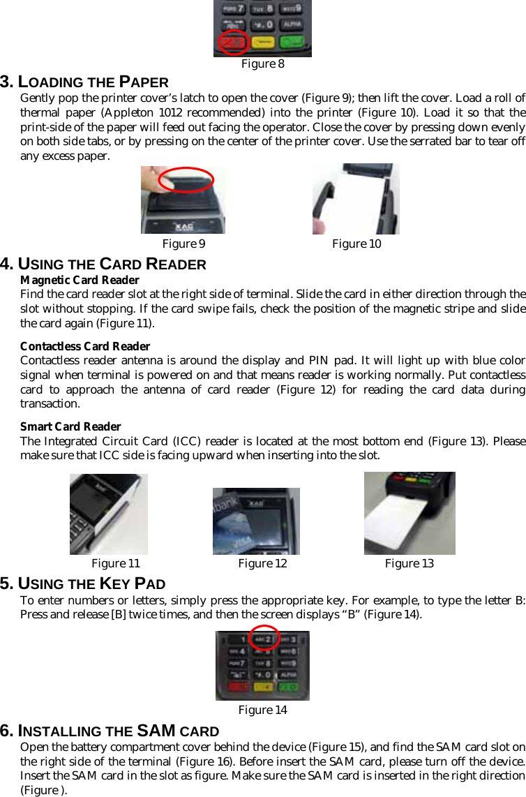  Figure 8 3. LOADING THE PAPER Gently pop the printer cover’s latch to open the cover (Figure 9); then lift the cover. Load a roll of thermal paper (Appleton 1012 recommended) into the printer (Figure 10). Load it so that the print-side of the paper will feed out facing the operator. Close the cover by pressing down evenly on both side tabs, or by pressing on the center of the printer cover. Use the serrated bar to tear off any excess paper.  Figure 9                      Figure 10 4. USING THE CARD READER Magnetic Card Reader Find the card reader slot at the right side of terminal. Slide the card in either direction through the slot without stopping. If the card swipe fails, check the position of the magnetic stripe and slide the card again (Figure 11).   Contactless Card Reader Contactless reader antenna is around the display and PIN pad. It will light up with blue color signal when terminal is powered on and that means reader is working normally. Put contactless card to approach the antenna of card reader (Figure 12) for reading the card data during transaction. Smart Card Reader The Integrated Circuit Card (ICC) reader is located at the most bottom end (Figure 13). Please make sure that ICC side is facing upward when inserting into the slot.                        Figure 11                 Figure 12                 Figure 13 5. USING THE KEY PAD To enter numbers or letters, simply press the appropriate key. For example, to type the letter B: Press and release [B] twice times, and then the screen displays “B” (Figure 14).   Figure 14 6. INSTALLING THE SAM CARD Open the battery compartment cover behind the device (Figure 15), and find the SAM card slot on the right side of the terminal (Figure 16). Before insert the SAM card, please turn off the device. Insert the SAM card in the slot as figure. Make sure the SAM card is inserted in the right direction (Figure ). 