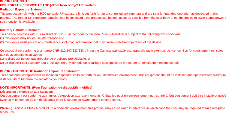 IMPORTANT NOTE: FOR PORTABLE DEVICE USAGE (&lt;20m from body/SAR needed)  Radiation Exposure Statement:  The product comply with the FCC portable RF exposure limit set forth for an uncontrolled environment and are safe for intended operation as described in this manual. The further RF exposure reduction can be achieved if the product can be kept as far as possible from the user body or set the device to lower output power if such function is available..  Industry Canada Statement This device complies with RSS-210/247/132/133 of the Industry Canada Rules. Operation is subject to the following two conditions: (1) this device may not cause interference and   (2) this device must accept any interference, including interference that may cause undesired operation of the device  Ce dispositif est conforme à la norme CNR-210/247/132/133 d&apos;Industrie Canada applicable aux appareils radio exempts de licence. Son fonctionnement est sujet aux deux conditions suivantes:   (1) le dispositif ne doit pas produire de brouillage préjudiciable, et   (2) ce dispositif doit accepter tout brouillage reçu, y compris un brouillage susceptible de provoquer un fonctionnement indésirable.  IMPORTANT NOTE: IC Radiation Exposure Statement: This equipment complies with IC radiation exposure limits set forth for an uncontrolled environment. This equipment should be installed and operated with minimum distance 20cm between the radiator &amp; your body.  NOTE IMPORTANTE: (Pour l&apos;utilisation de dispositifs mobiles) Déclaration d&apos;exposition aux radiations: Cet équipement est conforme aux limites d&apos;exposition aux rayonnements IC établies pour un environnement non contrôlé. Cet équipement doit être installé et utilisé avec un minimum de 20 cm de distance entre la source de rayonnement et votre corps.  Warning: This is a Class A product. In a domestic environment this product may cause radio interference in which case the user may be required to take adequate measures.  